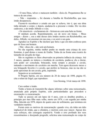 - O meu Deus, talvez o matassem também - dizia ele. Perguntamos-lhe se
tratava de um crime.
- Não - respondeu -, foi durante a batalha de Reichshoffen, que meu
irmão desapareceu.
Fizemo-lo reconhecer o estado em que se achava, isto é, que sua alma
tinha deixado o corpo; e depois, ajudamo-lo a procurar o irmão. Ele viu dois
cadáveres, o do irmão Alfredo e o seu.
- Os miseráveis - exclamaram ele - feriram-no com uma bala na fronte.
O médium acorda. Repentinamente, cai de novo em transe. - Meus
amigos - dizem -, sou a mãe desses dois irmãos mortos em Reichshoffen; um
deles, Alfredo, vai encarnar em sua casa, e eu serei o seu guia.
Agradeci ao Espírito e lhe declarei que faria o que em mim coubesse para
que ele fosse um homem.
- Não - disse ela -, não será um homem.
No dia seguinte, minha mulher punha no mundo uma criança do sexo
feminino, à qual demos o nome de Emilia. Tinha ela na fronte uma cicatriz do
tamanho de um grão de trigo.
São os seguintes os fatos observados na primeira infância da criança. Até
3 meses, quando eu imitava a trombeta de cavalaria, punha-se ela a chorar,
sem poder ser consolada; brincando, toma sempre a posição a cavalo,
imitando o movimento do cavaleiro em marcha. Tem agora dezessete meses e
seu brinquedo favorito é o cavalo, que prefere às bonecas, mas na rua não se
pode aproximar de um cavalo; grita, espantada.
Seguem-se as assinaturas.
O Progrès Spirite, em seu número de 20 de março de 1898, página 45,
cita o relato de Engel, que reproduzo:
Lize-Seraing, 14 de março de 1898.
Caro senhor e irmão.
Tenho a honra de transmitir-lhe alguns informes sobre uma reencarnação,
anunciada pelo próprio Espírito, com particularidades que precedem a
encarnação e a reencarnação.
Tudo se passou em um lapso de 4 anos, com os detalhes preditos, a
principio por meu filho mais velho, morto em 1874, e em seguida por minha
filha, falecida em 1878, depois de quatro anos de sofrimento, que terminou em
verdadeiro martírio.
Foram estes os motivos da reencarnação: quando viva, ela tinha um ódio
implacável do irmão, que a ofendera, e morrera com esse rancor. Apesar dos
seus esforços, não conseguiu expulsá-lo. Vendo o erro profundo dos seus
ressentimentos e desejando progredir, solicitou uma reencarnação no corpo de
 