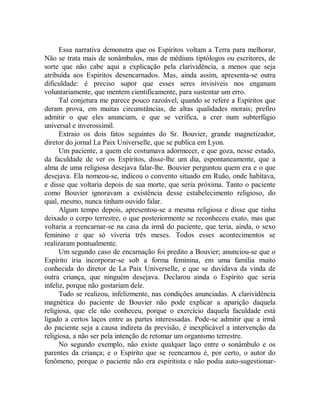 Essa narrativa demonstra que os Espíritos voltam a Terra para melhorar.
Não se trata mais de sonâmbulos, mas de médiuns tiptólogos ou escritores, de
sorte que não cabe aqui a explicação pela clarividência, a menos que seja
atribuída aos Espíritos desencarnados. Mas, ainda assim, apresenta-se outra
dificuldade: é preciso supor que esses seres invisíveis nos enganam
voluntariamente, que mentem cientificamente, para sustentar um erro.
Tal conjetura me parece pouco razoável, quando se refere a Espíritos que
deram prova, em muitas circunstâncias, de altas qualidades morais; prefiro
admitir o que eles anunciam, e que se verifica, a crer num subterfúgio
universal e inverossímil.
Extraio os dois fatos seguintes do Sr. Bouvier, grande magnetizador,
diretor do jornal La Paix Universelle, que se publica em Lyon.
Um paciente, a quem ele costumava adormecer, e que goza, nesse estado,
da faculdade de ver os Espíritos, disse-lhe um dia, espontaneamente, que a
alma de uma religiosa desejava falar-lhe. Bouvier perguntou quem era e o que
desejava. Ela nomeou-se, indicou o convento situado em Ruão, onde habitava,
e disse que voltaria depois de sua morte, que seria próxima. Tanto o paciente
como Bouvier ignoravam a existência desse estabelecimento religioso, do
qual, mesmo, nunca tinham ouvido falar.
Algum tempo depois, apresentou-se a mesma religiosa e disse que tinha
deixado o corpo terrestre, o que posteriormente se reconheceu exato, mas que
voltaria a reencarnar-se na casa da irmã do paciente, que teria, ainda, o sexo
feminino e que só viveria três meses. Todos esses acontecimentos se
realizaram pontualmente.
Um segundo caso de encarnação foi predito a Bouvier; anunciou-se que o
Espírito iria incorporar-se sob a forma feminina, em uma família muito
conhecida do diretor de La Paix Universelle, e que se duvidava da vinda de
outra criança, que ninguém desejava. Declarou ainda o Espírito que seria
infeliz, porque não gostariam dele.
Tudo se realizou, infelizmente, nas condições anunciadas. A clarividência
magnética do paciente de Bouvier não pode explicar a aparição daquela
religiosa, que ele não conheceu, porque o exercício daquela faculdade está
ligado a certos laços entre as partes interessadas. Pode-se admitir que a irmã
do paciente seja a causa indireta da previsão, é inexplicável a intervenção da
religiosa, a não ser pela intenção de retomar um organismo terrestre.
No segundo exemplo, não existe qualquer laço entre o sonâmbulo e os
parentes da criança; e o Espírito que se reencarnou é, por certo, o autor do
fenômeno, porque o paciente não era espiritista e não podia auto-sugestionar-
 