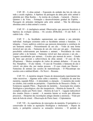 CAP. III - A alma animal. - Exposição da unidade das leis da vida em
toda a escala orgânica. A hipótese da passagem da alma pela série animal é
admitida por Allan Kardec. - As teorias da evolução. - Lamarck. - Darwin. -
Quinton e de Vries. - Formação e desenvolvimento gradual do Espírito. -
Passagem do princípio inteligente pela série animal. - Não há diferenças
absolutas entre a alma animal e a nossa
CAP. IV - A inteligência animal. Observações que parecem favoráveis à
hipótese da evolução anímica. - Os cavalos d'Elberfeid. - O cão Rolf. - A
cadela Lola. – Zou.
CAP. V - As faculdades supranormais nos animais e seu princípio
individual. Analogias existentes entre as faculdades animais e humanas. - A
telepatia. - Casos auditivos coletivos que parecem demonstrar a existência de
um fantasma animal. - Pressentimento de um cão. - Visão de uma forma
invisível por um cão. - Fantasma de um cão visto por um gato. - Fantasmas
percebidos coletivamente por humanos e animais. - Precedência da visão
animal sobre a do homem. - Fantasma visível por duas pessoas e um cão. -
Lugares assombrados por animais. - Cavalos que morrem de terror. - Estudo
de fatos que provam a sobrevivência da alma animal. - O caso da Sra.
d'Espérance. - Muitos exemplos de visões de animais defuntos. - O caso da
Sra. Humphries. - O cão vidente. - O caso de Tweedale; o fantasma do cão é
visível, em pleno dia, por muitas pessoas. - O caso citado por Dassier. -
Fantasmas de animais nas sessões de materialização. - O Pitecantropo nas
sessões com o médium Kluski. - Os Ncevi. – Resumo.
CAP. VI - A memória integral. Ensaio de demonstração experimental das
vidas sucessivas. - Algumas notas sobre a memória. - Condições de uma boa
memória, segundo Ribot. - A intensidade e a duração. - A memória não reside
no cérebro, está contida no perispírito. - Experiências de Desseoir e Dufay. - A
Ecmenesia segundo Pitres. - Regressão da memória. - Associação dos estados
fisiológicos e psicológicos; eles são inseparáveis. - História de Jeanne R... - Os
exemplos citados por Pierre Janet. - História de Luís V. - Ligação indissolúvel
dos estados físicos e mental. - A memória latente se revela por diferentes
processos. - Despertar das recordações antigas durante a anestesia. - Visão por
meio de bola de cristal. - Observação de Pierre Janet. - Criptomnésia
CAP. VII - As experiências de renovações da memória. O perispírito é o
conservador de todas as aquisições fisiológicas e intelectuais. - Depois da
morte, o perispírito conserva as sensações terrestres. - O período de
 
