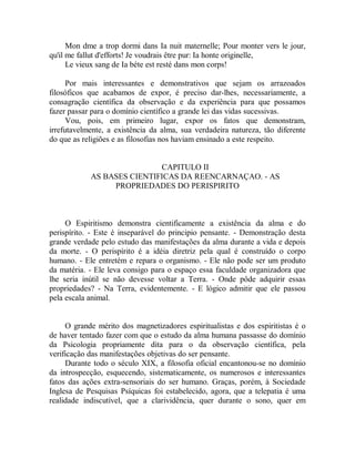 Mon dme a trop dormi dans Ia nuit maternelle; Pour monter vers le jour,
qu'il me fallut d'efforts! Je voudrais être pur: Ia honte originelle,
Le vieux sang de Ia béte est resté dans mon corps!
Por mais interessantes e demonstrativos que sejam os arrazoados
filosóficos que acabamos de expor, é preciso dar-lhes, necessariamente, a
consagração científica da observação e da experiência para que possamos
fazer passar para o domínio científico a grande lei das vidas sucessivas.
Vou, pois, em primeiro lugar, expor os fatos que demonstram,
irrefutavelmente, a existência da alma, sua verdadeira natureza, tão diferente
do que as religiões e as filosofias nos haviam ensinado a este respeito.
CAPITULO II
AS BASES CIENTIFICAS DA REENCARNAÇAO. - AS
PROPRIEDADES DO PERISPIRITO
O Espiritismo demonstra cientificamente a existência da alma e do
perispírito. - Este é inseparável do principio pensante. - Demonstração desta
grande verdade pelo estudo das manifestações da alma durante a vida e depois
da morte. - O perispírito é a idéia diretriz pela qual é construído o corpo
humano. - Ele entretém e repara o organismo. - Ele não pode ser um produto
da matéria. - Ele leva consigo para o espaço essa faculdade organizadora que
lhe seria inútil se não devesse voltar a Terra. - Onde pôde adquirir essas
propriedades? - Na Terra, evidentemente. - E lógico admitir que ele passou
pela escala animal.
O grande mérito dos magnetizadores espiritualistas e dos espiritistas é o
de haver tentado fazer com que o estudo da alma humana passasse do domínio
da Psicologia propriamente dita para o da observação científica, pela
verificação das manifestações objetivas do ser pensante.
Durante todo o século XIX, a filosofia oficial encantonou-se no domínio
da introspecção, esquecendo, sistematicamente, os numerosos e interessantes
fatos das ações extra-sensoriais do ser humano. Graças, porém, à Sociedade
Inglesa de Pesquisas Psíquicas foi estabelecido, agora, que a telepatia é uma
realidade indiscutível, que a clarividência, quer durante o sono, quer em
 