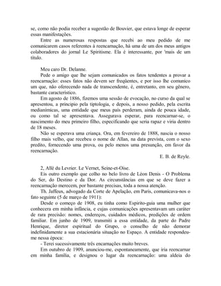se, como não podia receber a sugestão de Bouvier, que estava longe de esperar
essas manifestações.
Entre as numerosas respostas que recebi ao meu pedido de me
comunicarem casos referentes à reencarnação, há uma de um dos meus antigos
colaboradores do jornal Le Spiritisme. Ela é interessante, por 'mais de um
título.
Meu caro Dr. Delanne.
Pede o amigo que lhe sejam comunicados os fatos tendentes a provar a
reencarnação: esses fatos não devem ser freqüentes, e por isso lhe comunico
um que, não oferecendo nada de transcendente, é, entretanto, em seu gênero,
bastante característico.
Em agosto de 1886, fizemos uma sessão de evocação, no curso da qual se
apresentou, a principio pela tiptologia, e depois, a nosso pedido, pela escrita
medianímicas, uma entidade que meus país perderam, ainda de pouca idade,
ou como tal se apresentava. Assegurava esperar, para reencarnar-se, o
nascimento do meu primeiro filho, especificando que seria rapaz e viria dentro
de 18 meses.
Não se esperava uma criança. Ora, em fevereiro de 1888, nascia o nosso
filho mais velho, que recebeu o nome de Allan, na data prevista, com o sexo
predito, fornecendo uma prova, ou pelo menos uma presunção, em favor da
reencarnação.
E. B. de Reyle.
2, Allé du Levrier. Le Vernet, Seine-et-Oise.
Eis outro exemplo que colho no belo livro de Léon Denis - O Problema
do Ser, do Destino e da Dor. As circunstâncias em que se deve fazer a
reencarnação merecem, por bastante precisas, toda a nossa atenção.
Th. Jaffeux, advogado da Corte de Apelação, em Paris, comunicava-nos o
fato seguinte (5 de março de 1911):
Desde o começo de 1908, eu tinha como Espirito-guia uma mulher que
conhecera em minha infância, e cujas comunicações apresentavam um caráter
de rara precisão: nomes, endereços, cuidados médicos, predições de ordem
familiar. Em junho de 1909, transmiti a essa entidade, da parte do Padre
Henrique, diretor espiritual do Grupo, o conselho de não demorar
indefinidamente a sua estacionária situação no Espaço. A entidade respondeu-
me nessa época:
- Terei sucessivamente três encarnações muito breves.
Em outubro de 1909, anunciou-me, espontaneamente, que iria reencarnar
em minha família, e designou o lugar da reencarnação: uma aldeia do
 