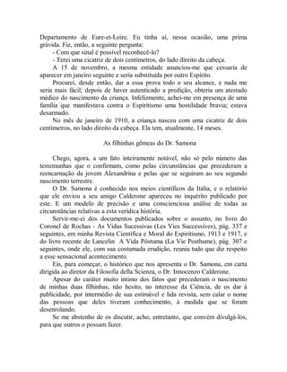 Departamento de Eure-et-Loire. Eu tinha aí, nessa ocasião, uma prima
grávida. Fiz, então, a seguinte pergunta:
- Com que sinal é possível reconhecê-lo?
- Terei uma cicatriz de dois centímetros, do lado direito da cabeça.
A 15 de novembro, a mesma entidade anunciou-me que cessaria de
aparecer em janeiro seguinte e seria substituída por outro Espírito.
Procurei, desde então, dar a essa prova todo o seu alcance, e nada me
seria mais fácil; depois de haver autenticado a predição, obteria um atestado
médico do nascimento da criança. Infelizmente, achei-me em presença de uma
família que manifestava contra o Espiritismo uma hostilidade bravia; estava
desarmado.
No mês de janeiro de 1910, a criança nasceu com uma cicatriz de dois
centímetros, no lado direito da cabeça. Ela tem, atualmente, 14 meses.
As filhinhas gêmeas do Dr. Samona
Chego, agora, a um fato inteiramente notável, não só pelo número das
testemunhas que o confirmam, como pelas circunstâncias que precederam a
reencarnação da jovem Alexandrina e pelas que se seguiram ao seu segundo
nascimento terrestre.
O Dr. Samona é conhecido nos meios científicos da Itália, e o relatório
que ele enviou a seu amigo Calderone apareceu no inquérito publicado por
este. E um modelo de precisão e uma conscienciosa análise de todas as
circunstâncias relativas a esta verídica história.
Servir-me-ei dos documentos publicados sobre o assunto, no livro do
Coronel de Rochas - As Vidas Sucessivas (Les Vies Successives), pág. 337 e
seguintes, em minha Revista Científica e Moral do Espiritismo, 1913 e 1917, e
do livro recente de Lancelin A Vida Póstuma (La Vie Posthume), pág. 307 e
seguintes, onde ele, com sua costumada erudição, reuniu tudo que diz respeito
a esse sensacional acontecimento.
Eis, para começar, o histórico que nos apresenta o Dr. Samona, em carta
dirigida ao diretor da Filosofia della Scienza, o Dr. Innocenzo Calderone.
Apesar do caráter muito intimo dos fatos que precederam o nascimento
de minhas duas filhinhas, não hesito, no interesse da Ciência, de os dar à
publicidade, por intermédio de sua estimável e lida revista, sem calar o nome
das pessoas que deles tiveram conhecimento, à medida que se foram
desenrolando.
Se me abstenho de os discutir, acho, entretanto, que convém divulgá-los,
para que outros o possam fazer.
 