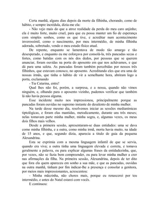Certa manhã, alguns dias depois da morte da filhinha, chorando, como de
hábito, e sempre incrédula, dizia-me ela:
- Não vejo mais do que a atroz realidade da perda do meu caro anjinho;
ela é muito forte, muito cruel, para que eu possa manter um fio de esperança
com simples sonhos, como os que tive, e acreditar num acontecimento
inverossímil, como o nascimento, por meu intermédio, de minha filhinha
adorada, sobretudo, vendo o meu estado físico atual.
De repente, enquanto se lamentava de modo tão amargo e tão
desesperado, e enquanto eu me esforçava por consolá-la, três pancadas secas e
fortes, como batidas com os nós dos dedos, por pessoas que se querem
anunciar, foram ouvidas na porta do aposento em que nos achávamos, e que
dá para uma saleta. As pancadas foram também percebidas por nossos três
filhinhos, que estavam conosco, no aposento. Acreditando eles que era uma de
nossas irmãs, que tinha o hábito de vir a semelhante hora, abriram logo a
porta, exclamando
- Tia Catarina, entre!
Qual lhes não foi, porém, a surpresa, e a nossa, quando não vimos
ninguém, e, olhando para o aposento vizinho, pudemos verificar que também
lá não havia pessoa alguma.
Esse incidente muito nos impressionou, principalmente porque as
pancadas foram ouvidas no supremo instante do desalento de minha mulher.
Na tarde desse mesmo dia, resolvemos iniciar as sessões medianímicas
tiptológicas, e foram elas mantidas, metodicamente, durante uns três meses;
nelas tomavam parte minha mulher, minha sogra, e, algumas vezes, os meus
dois filhos mais velhos.
Desde a primeira sessão, apresentaram-se duas entidades: uma se dava
como minha filhinha, e a outra, como minha irmã, morta havia muito, na idade
de 15 anos, e que, segundo dizia, aparecia a titulo de guia da pequena
Alexandrina.
Esta se exprimia com a mesma linguagem infantil de que se servia,
quando era viva; a outra tinha uma linguagem elevada e correta, e tomava
geralmente a palavra, ou para explicar algumas frases da entidadezinha, que,
por vezes, não se fazia bem compreender, ou para levar minha mulher a crer
nas afirmações da filha. Na primeira sessão, Alexandrina, depois de ter dito
que fora ela quem apareceu em sonho a sua mãe, e que as pancadas, ouvidas
na outra manhã, tinham por fim indicar-lhe a presença e consolar a genitora,
por meios mais impressionantes, acrescentou:
- Minha mãezinha, não chores mais, porque eu renascerei por teu
intermédio, e antes do Natal estarei com vocês.
E continuou:
 