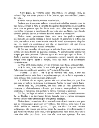 - Caro papai, eu voltarei; caros irmãozinhos, eu voltarei; vovó, eu
voltarei. Diga aos outros parentes e à tia Catarina, que, antes do Natal, estarei
de volta...
E assim com os demais parentes e conhecidos.
Seria ocioso transcrever todas as comunicações obtidas, durante cerca de
três meses, porque, à parte a variante de algumas frases ternas de Alexandrina
para com as pessoas que lhe foram mais caras, elas eram sempre umas
repetições constantes e monótonas de sua volta antes do Natal, especificada,
como na primeira sessão, a cada um dos seus parentes e conhecidos.
Muitas vezes procuramos fazer parar uma tão prolixa repetição,
assegurando à pequena entidade o nosso cuidado em comunicar a todos a sua
volta, ou melhor, o seu renascimento, antes do Natal, sem esquecer ninguém,
mas era inútil; ela obstinava-se em não se interromper, até que tivesse
esgotado o nome de todos os seus conhecidos.
O fato era estranho; dir-se-ia que o anúncio dessa volta constituía uma
espécie de monodeismo da pequena entidade. As comunicações terminavam
sempre por estas palavras: Deixo-os agora; tia Joana quer que eu durma. E
desde o começo declarou que se comunicaria conosco durante três meses,
porque seria depois ligada à matéria, cada vez mais, e ai adormeceria
completamente.
A 10 de abril, minha mulher teve as primeiras suspeitas de uma gravidez.
A 4 de maio, novo aviso de sua vinda, por parte da pequena entidade.
Achávamo-nos, então, em Venético, na Província de Messina.
- Mamãe - a disse -, em ti já se encontra uma outra. Como não
compreendêssemos esta frase e supuséssemos que ela se havia enganado, a
outra entidade (tia Joana) interveio, explicando
- A filhinha não se engana, apenas não se exprimiu bem; ela quer dizer
que outro ser volteja em torno de ti, minha cara Adélia; ele quer voltar à Terra.
Desde esse dia, Alexandrina, em cada uma de suas comunicações,
constante e obstinadamente afirmava que tornaria, acompanhada de uma
irmãzinha, e, pelo modo por que falava, parecia regozijar-se com isso.
Tal fato, em lugar de animar e consolar minha mulher, só fazia aumentar-
lhe as dúvidas e as incertezas; depois daquela nova e curiosa mensagem,
parecia-lhe que tudo terminaria por uma grande decepção.
Muitos fatos, em verdade, deveriam realizar-se depois desses avisos, para
que as comunicações pudessem ser verídicas. Era preciso, com efeito: 1 que
minha mulher se tornasse grávida; 2, que, em vista dos seus recentes
sofrimentos, não tivesse um aborto, como lhe sucedera, precedentemente; 3,
que pusesse no mundo dois seres, o que parecia ainda mais difícil, visto que o
caso não tinha precedente, nem com ela, nem com qualquer dos seus
 