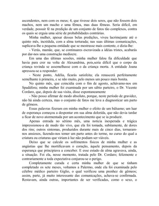 ascendentes, nem com os meus; 4, que tivesse dois seres, que não fossem dois
machos, nem um macho e uma fêmea, mas duas fêmeas. Seria difícil, em
verdade, possuir fé na predição de um conjunto de fatos tão complexos, contra
os quais se erguia uma série de probabilidades contrárias.
Minha mulher, apesar dessas belas predições, viveu lacrimejante até o
quinto mês, incrédula, com a alma torturada; nas suas últimas comunicações,
suplicava-lhe a pequena entidade que se mostrasse mais contente, e dizia-lhe:
- Verás, mamãe, que, se continuares escravizada a idéias tristes, acabarás
por dar-nos uma construção medíocre.
Em uma das últimas sessões, minha mulher falou fia dificuldade que
havia para crer na volta de Alexandrina, pois,seria difícil que o corpo da
criança revinda se assemelhasse com o da criança morta. A entidade Joana
apressou-se a responder:
- Neste ponto, Adélia, ficarás satisfeita; ela renascerá perfeitamente
semelhante à primeira, e se não muito, pelo menos um pouco mais bonita.
No quinto mês, que coincidia com o fim de agosto, achávamo-nos em
Spadáfora; minha mulher foi examinada por um sábio parteiro, o Dr. Vicente
Cordaro, que, depois de sua visita, disse espontaneamente
- Não posso afirmar de modo absoluto, porque, neste período de gravidez,
não há ainda certeza, mas o conjunto de fatos me leva a diagnosticar um parto
de gêmeos.
Essas palavras fizeram em minha mulher o efeito de um bálsamo; um luar
de esperança começou a despontar em sua alma dolorida, que não devia tardar
a ficar de novo atormentada por um acontecimento que se ia produzir.
Apenas entrada no sétimo mês, uma noticia inesperada e trágica
impressionou-a de modo tão vivo, que ela foi tomada, subitamente, de dores
dos rins; outros sintomas, produzidos durante mais de cinco dias, tornaram-
nos ansiosos, fazendo-nos temer um parto antes do termo, no curso do qual a
criatura ou criaturas que viriam à luz não podiam ser viáveis.
Deixo que se calcule os sofrimentos físicos de minha mulher e as
angústias que lhe mortificavam o coração, àquele pensamento, depois da
esperança que principiava a conceber. E esse estado de alma agravava, ainda,
a situação. Foi ela, nesse momento, tratada pelo Dr. Cordaro; felizmente e
contrariamente a toda expectativa conjurou-se o perigo.
Completamente curada e certa minha mulher de que se tinham
completado os sete meses, voltamos a Palermo, onde ela foi examinada pelo
célebre médico parteiro Giglio, o qual verificou uma prenhez de gêmeos;
assim, parte, já muito interessante das comunicações, achava-se confirmada.
Restavam, ainda outras, importantes de ser verificadas, como o sexo, o
 
