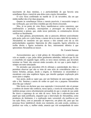 nascimento de duas meninas, e a particularidade de que haveria uma
semelhança física e moral de uma delas com a morta Alexandrina.
O sexo ficou confirmado na manhã de 22 de novembro, dia em que
minha mulher deu à luz duas pequenas.
Quanto às semelhanças físicas e morais possíveis, é necessário tempo à
sua verificação, que será feita à medida que elas forem crescendo.
Mas, já no ponto de vista físico, manifestam-se certos caracteres, que
confirmariam a predição, encorajariam a prosseguir na observação e
autorizariam a pensar, que, ainda nesse particular, as comunicações devem
verificar-se literalmente.
As duas gêmeas, presentemente, não se parecem; diferem sensivelmente
pelo porte, pela cor e pela forma; a menor dir-se-ia uma cópia fiel da morta; é
Alexandrina no momento em que nasceu e têm comum com ela as três
particularidades seguintes: hiperemia do olho esquerdo, ligeira seborréia na
orelha direita e ligeira assimetria da face, inteiramente idêntica à que
apresentara Alexandrina ao nascer.
Dr. Carmelo Samona
Acrescentaremos que a irmã gêmea de Alexandrina foi a primeira que
veio ao mundo, o que, pelas idéias geralmente admitidas, indicaria que foi ela
a concebida em segundo lugar; enfim, os nove meses normais, que deveriam
terminar no Natal, não estavam ainda escoados, de vez que o parto duplo é
sempre um tanto antecipado.
Os atestados que precedem (84-A) afirmam a autenticidade dos fatos e
permitem observar que não se trata de uma série de coincidências mais ou
menos fortuitas, porque, desde a origem, os fenômenos se encaminham e
encadeiam com uma seqüência lógica, que interdiz qualquer explicação pelo
acaso puro e simples.
Isso posto, pode-se supor que, por um fenômeno de auto-sugestão, teria
sido a Sra. Samona a autora do sonho no qual vira a pequena Alexandrina
dizer-lhe que voltaria?
Não hesito em declarar que essa suposição é inverossímil, não só porque
a senhora do doutor não conhecia, nessa época, a teoria da reencarnação, mas
também porque estava absolutamente persuadida de que o estado de sua saúde
lhe tirava a esperança de ser mãe de novo. Seria dar à subconsciência um
papel que nada justificaria, enquanto que a intervenção de Alexandrina, como
produtora do fenômeno, é a explicação mais verossímil; ela justifica-se por
sua ação física, com as pancadas de improviso, em pleno dia, para que sua
presença fosse indubitável; desde esse momento, em cada sessão, continua a
predizer sua volta, e, melhor ainda, anuncia que virá acompanhada de outro
 