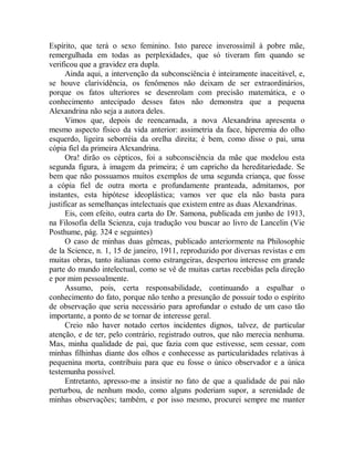 Espírito, que terá o sexo feminino. Isto parece inverossímil à pobre mãe,
remergulhada em todas as perplexidades, que só tiveram fim quando se
verificou que a gravidez era dupla.
Ainda aqui, a intervenção da subconsciência é inteiramente inaceitável, e,
se houve clarividência, os fenômenos não deixam de ser extraordinários,
porque os fatos ulteriores se desenrolam com precisão matemática, e o
conhecimento antecipado desses fatos não demonstra que a pequena
Alexandrina não seja a autora deles.
Vimos que, depois de reencarnada, a nova Alexandrina apresenta o
mesmo aspecto físico da vida anterior: assimetria da face, hiperemia do olho
esquerdo, ligeira seborréia da orelha direita; é bem, como disse o pai, uma
cópia fiel da primeira Alexandrina.
Ora! dirão os cépticos, foi a subconsciência da mãe que modelou esta
segunda figura, à imagem da primeira; é um capricho da hereditariedade. Se
bem que não possuamos muitos exemplos de uma segunda criança, que fosse
a cópia fiel de outra morta e profundamente pranteada, admitamos, por
instantes, esta hipótese ideoplástica; vamos ver que ela não basta para
justificar as semelhanças intelectuais que existem entre as duas Alexandrinas.
Eis, com efeito, outra carta do Dr. Samona, publicada em junho de 1913,
na Filosofia della Scienza, cuja tradução vou buscar ao livro de Lancelin (Vie
Posthume, pág. 324 e seguintes)
O caso de minhas duas gêmeas, publicado anteriormente na Philosophie
de la Science, n. 1, 15 de janeiro, 1911, reproduzido por diversas revistas e em
muitas obras, tanto italianas como estrangeiras, despertou interesse em grande
parte do mundo intelectual, como se vê de muitas cartas recebidas pela direção
e por mim pessoalmente.
Assumo, pois, certa responsabilidade, continuando a espalhar o
conhecimento do fato, porque não tenho a presunção de possuir todo o espírito
de observação que seria necessário para aprofundar o estudo de um caso tão
importante, a ponto de se tornar de interesse geral.
Creio não haver notado certos incidentes dignos, talvez, de particular
atenção, e de ter, pelo contrário, registrado outros, que não merecia nenhuma.
Mas, minha qualidade de pai, que fazia com que estivesse, sem cessar, com
minhas filhinhas diante dos olhos e conhecesse as particularidades relativas à
pequenina morta, contribuiu para que eu fosse o único observador e a única
testemunha possível.
Entretanto, apresso-me a insistir no fato de que a qualidade de pai não
perturbou, de nenhum modo, como alguns poderiam supor, a serenidade de
minhas observações; também, e por isso mesmo, procurei sempre me manter
 