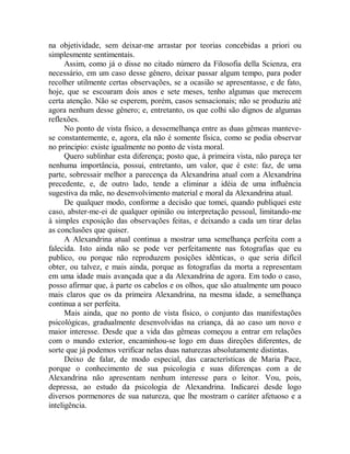 na objetividade, sem deixar-me arrastar por teorias concebidas a priori ou
simplesmente sentimentais.
Assim, como já o disse no citado número da Filosofia della Scienza, era
necessário, em um caso desse gênero, deixar passar algum tempo, para poder
recolher utilmente certas observações, se a ocasião se apresentasse, e de fato,
hoje, que se escoaram dois anos e sete meses, tenho algumas que merecem
certa atenção. Não se esperem, porém, casos sensacionais; não se produziu até
agora nenhum desse gênero; e, entretanto, os que colhi são dignos de algumas
reflexões.
No ponto de vista físico, a dessemelhança entre as duas gêmeas manteve-
se constantemente, e, agora, ela não é somente física, como se podia observar
no principio: existe igualmente no ponto de vista moral.
Quero sublinhar esta diferença; posto que, à primeira vista, não pareça ter
nenhuma importância, possui, entretanto, um valor, que é este: faz, de uma
parte, sobressair melhor a parecença da Alexandrina atual com a Alexandrina
precedente, e, de outro lado, tende a eliminar a idéia de uma influência
sugestiva da mãe, no desenvolvimento material e moral da Alexandrina atual.
De qualquer modo, conforme a decisão que tomei, quando publiquei este
caso, abster-me-ei de qualquer opinião ou interpretação pessoal, limitando-me
à simples exposição das observações feitas, e deixando a cada um tirar delas
as conclusões que quiser.
A Alexandrina atual continua a mostrar uma semelhança perfeita com a
falecida. Isto ainda não se pode ver perfeitamente nas fotografias que eu
publico, ou porque não reproduzem posições idênticas, o que seria difícil
obter, ou talvez, e mais ainda, porque as fotografias da morta a representam
em uma idade mais avançada que a da Alexandrina de agora. Em todo o caso,
posso afirmar que, à parte os cabelos e os olhos, que são atualmente um pouco
mais claros que os da primeira Alexandrina, na mesma idade, a semelhança
continua a ser perfeita.
Mais ainda, que no ponto de vista físico, o conjunto das manifestações
psicológicas, gradualmente desenvolvidas na criança, dá ao caso um novo e
maior interesse. Desde que a vida das gêmeas começou a entrar em relações
com o mundo exterior, encaminhou-se logo em duas direções diferentes, de
sorte que já podemos verificar nelas duas naturezas absolutamente distintas.
Deixo de falar, de modo especial, das características de Maria Pace,
porque o conhecimento de sua psicologia e suas diferenças com a de
Alexandrina não apresentam nenhum interesse para o leitor. Vou, pois,
depressa, ao estudo da psicologia de Alexandrina. Indicarei desde logo
diversos pormenores de sua natureza, que lhe mostram o caráter afetuoso e a
inteligência.
 