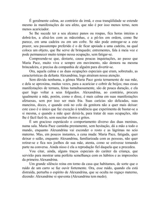 É geralmente calma, ao contrário da irmã, e essa tranqüilidade se estende
mesmo às manifestações do seu afeto, que não é por isso menos terno, nem
menos acariciador.
Se lhe sucede ter a seu alcance panos ou roupas, fica horas inteiras a
dobrá-los, a alisá-los com as mãozinhas, e a pô-los em ordem, como lhe
parece, em uma cadeira ou em um cofre. Se não pode entregar-se a este
prazer, seu passatempo preferido é o de ficar apoiada a uma cadeira, na qual
coloca um objeto, que lhe serve de brinquedo; entrementes, fala à meia voz e
pode permanecer muito tempo nessa ocupação, sem fatigar-se.
Compreende-se que, destarte, causa poucas inquietações, ao passo que
Maria Pace, muito viva e sempre em movimento, não demora na mesma
brincadeira, e precisa da companhia de alguém para divertir-se.
Ora, aquela calma e as duas ocupações especiais que eram, sobretudo, as
características da defunta Alexandrina, logo atraíram nossa atenção.
Sem dúvida nenhuma, a gêmea Maria Pace gosta ternamente de sua mãe,
e dela se aproxima, muitas vezes, para a acariciar e cobrir de beijos; mas essas
manifestações de ternura, feitas tumultuosamente, são de pouca duração, e ela
quer logo voltar a seus folguedos. Alexandrina, ao contrário, procura
igualmente a mãe, porém, como o disse, é mais calma em suas manifestações
afetuosas, sem por isso ser mais fria. Suas carícias são delicadas, suas
maneiras, doces, e quando está no colo da genitora não a quer mais deixar:
este caso é o único que faz exceção à tendência que experimenta de bastar-se a
si mesma, e quando a mãe quer deixá-la, para tratar de suas ocupações, não
lhe é fácil fazê-lo, sem suscitar choros e gritos.
É um gracioso espetáculo o comportamento diverso das duas meninas,
numa sala. Maria Pace caminha prestamente, sem hesitação, dá a mão a todo o
mundo, enquanto Alexandrina vai esconder o rosto e as lágrimas no seio
materno. Mas, em poucos instantes, a cena muda: Maria Pace, fatigada, quer
deixar o salão, enquanto Alexandrina, familiarizada com as pessoas, não quer
retirar-se e fica nos joelhos de sua mãe, atenta, como se estivesse tomando
parte na conversa. Ainda nisso é ela a reprodução fiel daquela que a precedeu.
Vou citar, ainda, alguns traços especiais do caráter da criança, que
servirão para mostrar uma perfeita semelhança com os hábitos e as impressões
da primeira Alexandrina.
Um grande silêncio reina em torno da casa que habitamos, de sorte que o
ruído de um carro se faz ouvir fortemente. Ora, esse ruído, quando ela está
distraída, perturba o espírito de Alexandrina, que se oculta no regaço materno,
dizendo: Alexandrine si spaventa (Alexandrina tem medo).
 