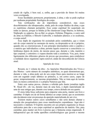 estado de vigília, é bem real, e, enfim, que a previsão do futuro foi muitas
vezes averiguada.
Essas faculdades pertencem, propriamente, à alma, e não se pode explicar
por nenhuma propriedade fisiológica do corpo.
Tais verificações são de importância considerável, mas esses
descobrimentos são ultrapassados, ainda, pelo do corpo fluídico da alma, a que
os espiritistas chamam perispírito. Esse corpo espiritual foi suspeitado em
todas as épocas, porque os hindus já lhe chamavam Linga Sharira; os hebreus,
Néphesph; os egípcios, Ka ou Baï; os gregos, Ochéma; Pitágoras, o carro sutil
da alma ou Eïdolon; o filósofo Cudworth, o mediador plástico; e os ocultistas,
o corpo astral'.
Esse duplo do organismo foi assinalado pelos sonâmbulos, que o viram
sair do corpo material no momento da morte, ou desprender-se de si próprios,
quando eles se exteriorizavam. É este princípio intermediário entre o espírito e
a matéria que individualiza a alma; permite àquele conservar a consciência e a
lembrança depois da morte, do mesmo passo que, durante a vida, mantém o
tipo corporal, o entretém e o repara durante toda a existência. Vou, pois, tratar
ligeiramente dos diferentes gêneros de provas que possuímos, para estabelecer
a realidade desse organismo supra-sensível, ainda tão desconhecido da Ciência
atual.
Aparição de vivos
Resumi, no 1 volume da obra - As Aparições Materializadas dos Vivos e
dos Mortos - certo número de exemplos autênticos, os quais demonstram que,
durante a vida, a alma pode sair do seu corpo físico para mostrar-se ao longe
com um segundo corpo idêntico ao primeiro, e, em certos casos, capaz de
gozar, temporariamente, as mesmas propriedades. Não se trata aqui de teorias
mais ou menos contestáveis: é a própria Natureza que fala.
Entre cem outras provas, citemos a referida pelo ilustre jornalista inglês
W. Stead (8) ; ele viu, durante mais de uma hora, o duplo materializado de
uma de suas amigas que, durante esse tempo, estava deitada em seu quarto.
O sósia tinha força suficiente para empurrar uma porta, manter um livro e
caminhar. O duplo era de tal forma idêntico ao corpo carnal, que os assistentes
não duvidaram estar em presença da aparição materializada de um vivo.
Existem muitos outros casos semelhantes e não seria demais chamar a
atenção dos pesquisadores para essas manifestações espontâneas. Aqui não é
necessário o médium. O Espírito encontra em seu próprio organismo as forças
suficientes para dar a seu corpo espiritual as aparências da matéria. Ora, para
caminhar, para manter um livro é preciso que o fantasma esteja organizado. É
indispensável que ele tenha aparelhos extrafisiológicos que gozem o mesmo
 