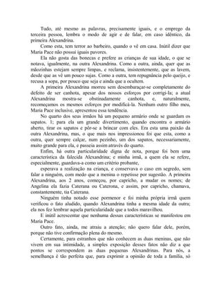 Tudo, até mesmo as palavras, precisamente iguais, e o emprego da
terceira pessoa, lembra o modo de agir e de falar, em caso idêntico, da
primeira Alexandrina.
Como esta, tem terror ao barbeiro, quando o vê em casa. Inútil dizer que
Maria Pace não possui iguais pavores.
Ela não gosta das bonecas e prefere as crianças de sua idade, o que se
notava, igualmente, na outra Alexandrina. Como a outra, ainda, quer que as
mãozinhas estejam sempre limpas, e reclama, insistentemente, que as lavem,
desde que as vê um pouco sujas. Como a outra, tem repugnância pelo queijo, e
recusa a sopa, por pouco que seja e ainda que a ocultem.
A primeira Alexandrina morreu sem desembaraçar-se completamente do
defeito de ser canhota, apesar dos nossos esforços por corrigi-Ia; a atual
Alexandrina mostra-se obstinadamente canhota, e, naturalmente,
recomeçamos os mesmos esforços por modificá-la. Nenhum outro filho meu,
Maria Pace inclusive, apresentou essa tendência.
No quarto dos seus irmãos há um pequeno armário onde se guardam os
sapatos. 1; para ela um grande divertimento, quando encontra o armário
aberto, tirar os sapatos e pôr-se a brincar com eles. Era esta uma paixão da
outra Alexandrina, mas, o que mais nos impressionou foi que esta, como a
outra, quer sempre calçar, num pezinho, um dos sapatos, necessariamente,
muito grande para ela, e passeia assim através do quarto.
Enfim, há outra particularidade digna de nota, porque foi bem uma
característica da falecida Alexandrina; e minha irmã, a quem ela se refere,
especialmente, guardava-a como um critério probante,
esperava a realização na criança, e conservava o caso em segredo, sem
falar a ninguém, com medo que a menina o repetisse por sugestão. A primeira
Alexandrina, aos 2 anos, começou, por capricho, a mudar os nomes; de
Angelina ela fazia Caterana ou Caterona, e assim, por capricho, chamava,
constantemente, tia Caterana.
Ninguém tinha notado esse pormenor e foi minha própria irmã quem
verificou o fato aludido, quando Alexandrina tinha a mesma idade da outra;
ela nos fez lembrar aquela particularidade que a todos maravilhou.
E inútil acrescentar que nenhuma dessas características se manifestou em
Maria Pace.
Outro fato, ainda, me atraiu a atenção; não quero falar dele, porém,
porque não tive confirmação plena do mesmo.
Certamente, para estranhos que não conhecem as duas meninas, que não
vivem em sua intimidade, a simples exposição desses fatos não diz a que
pontos se correspondem as duas pequenas Alexandrinas. Para nós, a
semelhança é tão perfeita que, para exprimir a opinião de toda a família, só
 