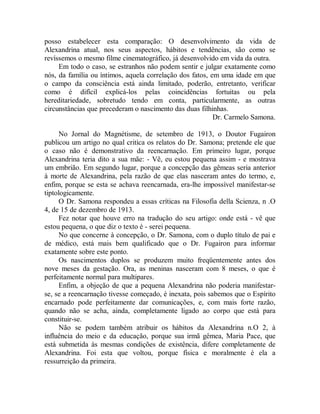 posso estabelecer esta comparação: O desenvolvimento da vida de
Alexandrina atual, nos seus aspectos, hábitos e tendências, são como se
revíssemos o mesmo filme cinematográfico, já desenvolvido em vida da outra.
Em todo o caso, se estranhos não podem sentir e julgar exatamente como
nós, da família ou íntimos, aquela correlação dos fatos, em uma idade em que
o campo da consciência está ainda limitado, poderão, entretanto, verificar
como é difícil explicá-los pelas coincidências fortuitas ou pela
hereditariedade, sobretudo tendo em conta, particularmente, as outras
circunstâncias que precederam o nascimento das duas filhinhas.
Dr. Carmelo Samona.
No Jornal do Magnétisme, de setembro de 1913, o Doutor Fugairon
publicou um artigo no qual critica os relatos do Dr. Samona; pretende ele que
o caso não é demonstrativo da reencarnação. Em primeiro lugar, porque
Alexandrina teria dito a sua mãe: - Vê, eu estou pequena assim - e mostrava
um embrião. Em segundo lugar, porque a concepção das gêmeas seria anterior
à morte de Alexandrina, pela razão de que elas nasceram antes do termo, e,
enfim, porque se esta se achava reencarnada, era-lhe impossível manifestar-se
tiptologicamente.
O Dr. Samona respondeu a essas críticas na Filosofia della Scienza, n .O
4, de 15 de dezembro de 1913.
Fez notar que houve erro na tradução do seu artigo: onde está - vê que
estou pequena, o que diz o texto é - serei pequena.
No que concerne à concepção, o Dr. Samona, com o duplo título de pai e
de médico, está mais bem qualificado que o Dr. Fugairon para informar
exatamente sobre este ponto.
Os nascimentos duplos se produzem muito freqüentemente antes dos
nove meses da gestação. Ora, as meninas nasceram com 8 meses, o que é
perfeitamente normal para multipares.
Enfim, a objeção de que a pequena Alexandrina não poderia manifestar-
se, se a reencarnação tivesse começado, é inexata, pois sabemos que o Espírito
encarnado pode perfeitamente dar comunicações, e, com mais forte razão,
quando não se acha, ainda, completamente ligado ao corpo que está para
constituir-se.
Não se podem também atribuir os hábitos da Alexandrina n.O 2, à
influência do meio e da educação, porque sua irmã gêmea, Maria Pace, que
está submetida às mesmas condições de existência, difere completamente de
Alexandrina. Foi esta que voltou, porque física e moralmente é ela a
ressurreição da primeira.
 