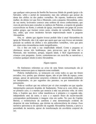 que qualquer outra pessoa da família lhe houvesse falado da grande igreja e do
Salvador, sobre o portal do monumento; mas não sabíamos que pensar da
dama dos chifres ou dos padres vermelhos. De repente, lembrou-se minha
mulher, da última vez que fora a Monreale, com a pequena Alexandrina, antes
de sua morte; levávamos conosco uma senhora de nosso conhecimento, que
viera da província para consultar os médicos de Palermo, a respeito de grandes
excrescências na fronte; à entrada da igreja, encontramos um grupo de jovens
padres gregos, que traziam vestes azuis, ornadas de vermelho. Recordamo-
nos, então, que esses incidentes haviam impressionado muito a pequena
Alexandrina.
Ora, se admite que alguém tivesse podido falar à atual Alexandrina da
igreja de Monreale, não é de supor que quem quer que seja tivesse um instante
pensado na senhora de chifres e nos padrezinhos vermelhos, visto que para
nós eram estas circunstâncias muito insignificantes.
Eis o fato em toda a sua simplicidade infantil. Como a pequena se
obstinasse nessas três lembranças, para provar-nos que já tinha ido a
Monreale, não insistimos, porque, naquela idade, é fácil sugestionarem as
crianças com perguntas. Assim, contentamo-nos em ouvir-lhe as narrativas e
evitamos qualquer alusão à outra Alexandrina.
Alguns reparos
Os fenômenos referentes ao aviso de uma futura reencarnação são já
bastante numerosos para se imporem como realidade.
Poderia multiplicá-los, se tomassem em conta todos os que me foram
enviados; tive, porém, que eliminar alguns, não só por falta de espaço, como
porque, apesar de apresentar caracteres evidentes de autenticidade, poderiam
ser interpretados, ou por sugestões dos parentes, ou por transmissões do
pensamento.
Pode-se verificar que me esforcei por só citar exemplos em que aquelas
interpretações parecem despidas de fundamento. Notar-se-á, com efeito, que,
no primeiro caso, é a menina que anuncia à mãe sua próxima volta; de outra
feita, o Espírito que deve voltar manifesta-se à primeira e à segunda mãe,
independente uma da outra; o sexo e o aspecto físico do recém-nascido
correspondem perfeitamente à imagem vista em sonho. No caso do Capitão
Batista, a reminiscência da cantilena é uma demonstração evidente do
despertar de uma lembrança, que dormia na subconsciência da criança. Essa
narrativa aproxima-se do episódio da segunda Alexandrina Samona, e prova a
perenidade da memória, apesar da transformação do envoltório corporal do
ser.
 