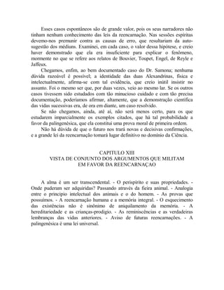 Esses casos espontâneos são de grande valor, pois os seus narradores não
tinham nenhum conhecimento das leis da reencarnação. Nas sessões espíritas
devemo-nos premunir contra as causas de erro, que resultariam da auto-
sugestão dos médiuns. Examinei, em cada caso, o valor dessa hipótese, e creio
haver demonstrado que ela era insuficiente para explicar o fenômeno,
mormente no que se refere aos relatos de Bouvier, Toupet, Engel, de Reyle e
Jaffeux.
Chegamos, enfim, ao bem documentado caso do Dr. Samona; nenhuma
dúvida razoável é possível; a identidade das duas Alexandrinas, física e
intelectualmente, afirma-se com tal evidência, que creio inútil insistir no
assunto. Foi o mesmo ser que, por duas vezes, veio ao mesmo lar. Se os outros
casos tivessem sido estudados com tão minucioso cuidado e com tão precisa
documentação, poderíamos afirmar, altamente, que a demonstração científica
das vidas sucessivas era, de ora em diante, um caso resolvido.
Se não chegamos, ainda, até aí, não será menos certo, para os que
estudarem imparcialmente os exemplos citados, que há tal probabilidade a
favor da palingenésica, que ela constitui uma prova moral de primeira ordem.
Não há dúvida de que o futuro nos trará novas e decisivas confirmações,
e a grande lei da reencarnação tomará lugar definitivo no domínio da Ciência.
CAPITULO XIII
VISTA DE CONJUNTO DOS ARGUMENTOS QUE MILITAM
EM FAVOR DA REENCARNAÇAO
A alma é um ser transcendental. - O perispírito e suas propriedades. -
Onde puderam ser adquiridas? Passando através da fieira animal. - Analogia
entre o principio intelectual dos animais e o do homem. - As provas que
possuímos. - A reencarnação humana e a memória integral. - O esquecimento
das existências não é sinônimo de aniquilamento da memória. - A
hereditariedade e as crianças-prodigio. - As reminiscências e as verdadeiras
lembranças das vidas anteriores. - Aviso de futuras reencarnações. - A
palingenésica é uma lei universal.
 