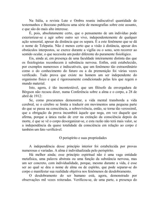 Na Itália, a revista Lute e Ombra reuniu indiscutível quantidade de
testemunhos e Bozzano publicou uma série de monografias sobre este assunto,
e que são do mais alto interesse.
É, pois, absolutamente certo, que o pensamento de um indivíduo pode
exteriorizar-se e agir sobre outro ser vivo, independentemente de qualquer
ação sensorial, apesar da distância que os separa. É a este fenômeno que se dá
o nome de Telepatia. Não é menos certo que a visão à distância, apesar dos
obstáculos interpostos, se exerce durante a vigília ou o sono, sem recorrer ao
sentido ocular, o que necessita um poder diferente do puramente fisiológico.
Eis, ainda aí, em presença de uma faculdade inteiramente distinta das que
os fisiologistas reconhecem à substância nervosa. Enfim, está estabelecido,
por exemplos numerosos e indiscutíveis, que um fenômeno tão extraordinário
como o do conhecimento do futuro ou a da premonição foi várias vezes
verificado. Tudo prova que existe no homem um ser independente do
organismo físico e que é rigorosamente condicionado pelas leis que regem o
mundo material.
Isto, agora, é tão incontestável, que um filósofo da envergadura de
Bérgson não recuou dizer, numa Conferência sobre a alma e o corpo, a 28 de
abril de 1912:
Se, como procuramos demonstrar, a vida mental transborda a vida
cerebral, se o cérebro se limita a traduzir em movimentos uma pequena parte
do que se passa na consciência, a sobrevivência, então, se torna tão verossímil,
que a obrigação da prova incumbirá àquele que nega, em vez daquele que
afirma, porque a única razão de crer na extinção da consciência depois da
morte, é que se vê o corpo desorganizar-se, e esta razão não terá mais valor, se
a independência da quase totalidade da consciência em relação ao corpo é
também um fato verificável.
O perispírito e suas propriedades
A independência desse princípio interior foi estabelecida por provas
numerosas e variadas. A alma é individualizada pelo perispírito.
Há melhor ainda; esse princípio espiritual não é uma vaga entidade
metafísica, uma palavra abstrata ou uma função da substância nervosa, mas
um ser concreto, com individualidade, porque, mesmo durante a vida, é esse
ser ao qual se deu o nome de alma ou de espírito, que pode separar-se do
corpo e manifestar sua realidade objetiva nos fenômenos de desdobramento.
O desdobramento do ser humano está, agora, demonstrado por
observações mil vezes reiteradas. Verificou-se, de uma parte, a presença do
 