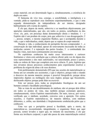 corpo material, em um determinado lugar e, simultaneamente, a existência do
duplo em outro.
O fantasma do vivo traz, consigo, a sensibilidade, a inteligência e a
vontade; pôde-se reproduzir esse fenômeno experimentalmente, o que é uma
segunda demonstração da independência do ser interno, designado
habitualmente sob o nome de espírito.
É ele que, depois da morte, sobrevive e se manifesta objetivamente, por
aparições materializadas, que são, em todos os pontos, semelhantes às dos
vivos. eis, pois, em presença duma demonstração direta e imediata. 1 - o
Espírito não é um produto do corpo, pois que sobrevive à sua desagregação; 2
- , possui, sempre, o mesmo organismo fluídico, que o acompanha durante a
vida, e que o individualiza, ainda, depois que se separa do corpo material.
Durante a vida, o conhecimento do perispírito faz-nos compreender: 1 , a
conservação do tipo individual, apesar do renovamento incessante de todas as
moléculas carnais; 2 a reparação das partes lesadas; 3 a continuidade das
funções vitais, num meio continuamente em renovação.
Os espiritistas conhecem há muito esses interessantes e curiosos
fenômenos e vêem com satisfação que a ciência oficial, pela voz de alguns dos
seus representantes e dos mais autorizados, vai sancionando, pouco a pouco,
todas as ordens de fatos que compõem esta nova ciência. É, pois, legítimo que
nos sirvamos desses preciosos conhecimentos para experimentar resolver o
problema da origem da alma e de seus destinos.
Está perfeitamente demonstrado (85) que nas sessões de materialização se
forma um ser estranho aos assistentes, e que é objetivo, porque todo o mundo
o descreve da mesma maneira; porque é possível fotografá-lo; porque deixa
impressões digitais ou moldagens dos seus órgãos; porque age fisicamente,
deslocando objetos; porque pode falar ou escrever.
Este ser possui, pois, todas as propriedades fisiológicas de um ser
humano comum e faculdades psicológicas.
Não se trata de um desdobramento do médium, não só porque dele difere
em todos os pontos de vista, mas também porque costumam aparecer,
simultaneamente, vários Espíritos materializados. De mais, tem-se, por vezes,
verificado que o médium, acordado, conversa com a aparição. Em outras
ocasiões, o Espírito materializa-se, de maneira idêntica, com médiuns
diferentes, e, enfim, sua identidade é freqüentemente estabelecida pelos que o
conhecem.
Uma vez que o perispírito possuí a faculdade, após a morte, de
materializar-se, reconstituindo, integralmente, o organismo físico que aqui
possuía, somos levados a supor que, no instante do nascimento, é ele que
forma seu invólucro corporal, o qual não passa de uma materialização estável
 