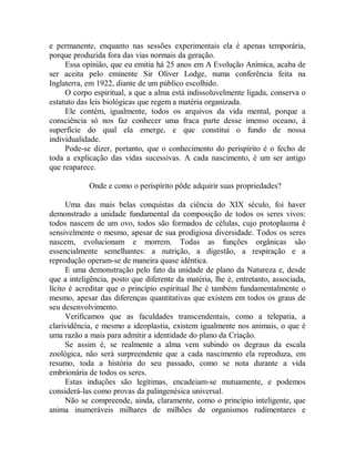 e permanente, enquanto nas sessões experimentais ela é apenas temporária,
porque produzida fora das vias normais da geração.
Essa opinião, que eu emitia há 25 anos em A Evolução Anímica, acaba de
ser aceita pelo eminente Sir Oliver Lodge, numa conferência feita na
Inglaterra, em 1922, diante de um público escolhido.
O corpo espiritual, a que a alma está indissoluvelmente ligada, conserva o
estatuto das leis biológicas que regem a matéria organizada.
Ele contém, igualmente, todos os arquivos da vida mental, porque a
consciência só nos faz conhecer uma fraca parte desse imenso oceano, à
superfície do qual ela emerge, e que constitui o fundo de nossa
individualidade.
Pode-se dizer, portanto, que o conhecimento do perispírito é o fecho de
toda a explicação das vidas sucessivas. A cada nascimento, é um ser antigo
que reaparece.
Onde e como o perispírito pôde adquirir suas propriedades?
Uma das mais belas conquistas da ciência do XIX século, foi haver
demonstrado a unidade fundamental da composição de todos os seres vivos:
todos nascem de um ovo, todos são formados de células, cujo protoplasma é
sensivelmente o mesmo, apesar de sua prodigiosa diversidade. Todos os seres
nascem, evolucionam e morrem. Todas as funções orgânicas são
essencialmente semelhantes: a nutrição, a digestão, a respiração e a
reprodução operam-se de maneira quase idêntica.
E uma demonstração pelo fato da unidade de plano da Natureza e, desde
que a inteligência, posto que diferente da matéria, lhe é, entretanto, associada,
lícito é acreditar que o princípio espiritual lhe é também fundamentalmente o
mesmo, apesar das diferenças quantitativas que existem em todos os graus de
seu desenvolvimento.
Verificamos que as faculdades transcendentais, como a telepatia, a
clarividência, e mesmo a ideoplastia, existem igualmente nos animais, o que é
uma razão a mais para admitir a identidade do plano da Criação.
Se assim é, se realmente a alma vem subindo os degraus da escala
zoológica, não será surpreendente que a cada nascimento ela reproduza, em
resumo, toda a história do seu passado, como se nota durante a vida
embrionária de todos os seres.
Estas induções são legítimas, encadeiam-se mutuamente, e podemos
considerá-las como provas da palingenésica universal.
Não se compreende, ainda, claramente, como o princípio inteligente, que
anima inumeráveis milhares de milhões de organismos rudimentares e
 