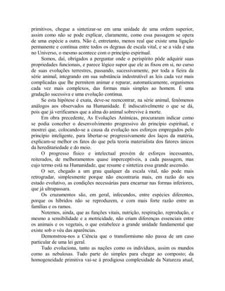 primitivos, chegue a sintetizar-se em uma unidade de uma ordem superior,
assim como não se pode explicar, claramente, como essa passagem se opera
de uma espécie a outra. Não é, entretanto, menos real que existe uma ligação
permanente e contínua entre todos os degraus de escala vital, e se a vida é una
no Universo, o mesmo acontece com o princípio espiritual.
Somos, daí, obrigados a perguntar onde o perispírito pôde adquirir suas
propriedades funcionais, e parece lógico supor que ele as fixou em si, no curso
de suas evoluções terrestres, passando, sucessivamente, por toda a fieira da
série animal, integrando em sua substância indestrutível as leis cada vez mais
complicadas que lhe permitem animar e reparar, automaticamente, organismos
cada vez mais complexos, das formas mais simples ao homem. É uma
gradação sucessiva e uma evolução contínua.
Se esta hipótese é exata, deve-se reencontrar, na série animal, fenômenos
análogos aos observados na Humanidade. É indiscutivelmente o que se dá,
pois que já verificamos que a alma do animal sobrevive à morte.
Em obra precedente, As Evoluções Anímicas, procuraram indicar como
se podia conceber o desenvolvimento progressivo do princípio espiritual, e
mostrei que, colocando-se a causa da evolução nos esforços empregados pelo
princípio inteligente, para libertar-se progressivamente dos laços da matéria,
explicam-se melhor os fatos do que pela teoria materialista dos fatores únicos
da hereditariedade e do meio.
O progresso físico e intelectual provém de esforços incessantes,
reiterados, de melhoramentos quase imperceptíveis, a cada passagem, mas
cujo termo está na Humanidade, que resume e sintetiza essa grande ascensão.
O ser, chegado a um grau qualquer da escala vital, não pode mais
retrogradar, simplesmente porque não encontraria mais, em razão do seu
estado evolutivo, as condições necessárias para encarnar nas formas inferiores,
que já ultrapassara.
Os cruzamentos são, em geral, infecundos, entre espécies diferentes,
porque os híbridos não se reproduzem, e com mais forte razão entre as
famílias e os ramos.
Notemos, ainda, que as funções vitais, nutrição, respiração, reprodução, e
mesmo a sensibilidade e a motricidade, não criam diferenças essenciais entre
os animais e os vegetais, o que estabelece a grande unidade fundamental que
existe sob o véu das aparências.
Demonstrou-nos a Ciência que o transformismo não passa de um caso
particular de uma lei geral.
Tudo evoluciona, tanto as nações como os indivíduos, assim os mundos
como as nebulosas. Tudo parte do simples para chegar ao composto; da
homogeneidade primitiva vai-se à prodigiosa complexidade da Natureza atual,
 