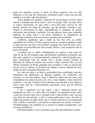 papel dos membros carnais. A dama de Stead segurava, com sua mão
fantástica, o livro que lhe ofereceram, exatamente como o faria com sua mão
ordinária; é um fato e não uma hipótese.
Assim também (9), quando o fantasma de um passageiro escrevia numa
ardósia a indicação que devia salvar o navio em perigo, onde seu corpo físico
se achava adormecido, ele agia como o teria feito para escrever na vida
normal; possuía um órgão de preensão, que lhe permitia sustentar o giz.
Dirigia os movimentas do lápis, imprimindo-lhe as mudanças de direção
necessárias para produzir o grafismo. Em uma palavra, havia uma verdadeira
duplicata do corpo físico e ela devia estender-se às minudências da
constituição anatômica, pois que os atos executados são os mesmos.
Lembrarei, igualmente, que o duplo da Sra. Fay (10), na célebre
experiência de Crookes e Varley, apareceu entre as cortinas do gabinete, tendo
na mão um livro, que deu a um assistente, enquanto seu corpo de carne e osso,
em letargia, era percorrido por uma corrente elétrica, o que assegurava não se
haver ele movido.
A dedução que se impõe, imediatamente, ao espírito, é que existe em
cada um de nós um segundo corpo, perfeitamente semelhante ao primeiro, que
dele pode separar-se e, momentaneamente, substituí-lo, a fim de permitir que a
alma exteriorizada entre em relação com o mundo exterior. Falando da
bilocação de Afonso de Liguori, que assistia o Papa Clemente XIV, em seus
últimos momentos em Roma, enquanto seus servidores o viam, no mesmo dia,
em sua cela de Arienzo, na Província de Nápoles, escreveu Durand de Gros,
médico de alta envergadura filosófica (11)
Se o fato em causa, e os fatos ou pretendidos fatos semelhantes, descritos
diariamente nas publicações da telepatia científica, são verificados, são
provados; se, em uma palavra, força é admiti-los, ainda que nos custe, uma
conseqüência me parece decorrer daí, com a mais límpida, a mais irresistível
evidência - a de que a Natureza física aparente está associada a uma Natureza
física oculta, que lhe é funcionalmente equivalente, posto que de diferente
constituição.
É que o organismo vivo que vemos e que a Anatomia disseca tem
igualmente por forro, se o forro não é ele próprio, um organismo oculto, sobre
o qual não exercem ação nem o escalpelo nem o microscópio e que, nem por
isso, deixa de estar provido - e talvez o esteja melhor que o outro - de todos os
órgãos necessários ao duplo efeito, que é a inteira razão de ser da organização
vital: recolher e transmitir à consciência as impressões do exterior e colocar a
atividade psíquica em condições de se exercer no mundo circunjacente e, por
seu turno, modificá-la.
Sob forma lapidar, é esta a conclusão a que não mais poderemos escapar.
 