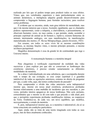 realizada por leis que só pedem tempo para produzir todos os seus efeitos.
Vimos que, nos vertebrados superiores e mais particularmente entre os
animais domésticos, a inteligência adquiriu grande desenvolvimento para
compreender a linguagem humana, para formular raciocínios, para resolver
certos problemas.
É evidente que se encontra, ainda, num grau inferior de mentalidade, mas
que é da mesma natureza que a nossa. Assinalei, igualmente, que os chamados
poderes supranormais, como a telepatia, a clarividência, o pressentimento, se
observam bastantes vezes, na raça canina, o que permite, ainda, assimilar o
principio espiritual do animal ao do homem e, repito-o, existem fantasmas de
animais inteiramente análogos, em suas manifestações, às manifestações
materializadas dos mortos. (V. Revue Métapsychique, janeiro-fevereiro, 1921)
Em resumo, em todos os seres vivos há as mesmas contribuições
orgânicas, as mesmas funções vitais, o mesmo princípio pensante, o mesmo
invólucro perispiritual.
Magnífica demonstração é essa da grande lei de continuidade que rege o
Universo inteiro.
A reencarnação humana e a memória integral
Para chegarmos à verificação experimental da realidade das vidas
sucessivas e para explicar por que não se conservam as lembranças das
existências anteriores, é preciso estudar sumariamente as diferentes
modalidades da memória.
Se a alma é individualizada em uma substância, que a acompanha durante
todo o tempo de sua evolução; se esse corpo espiritual é o guardião
indefectível de todas as aquisições anteriores, estamos no direito de perguntar
por que, a cada volta, aqui, não temos conhecimento do passado?
Para compreender o olvido das vidas anteriores seria indispensável
mostrar que, mesmo em nossa atual existência, produzem-se profundas
lacunas relativamente a uma multidão de incidentes que nos sucedem, e, por
vezes, períodos inteiros apagam-se de nossa lembrança. Não será, portanto,
extraordinário que o mesmo se dê com tudo o que precede a vida atual, pois
que o perispírito experimenta profundas modificações íntimas, ao reaparecer
na Terra. Estabelece-se, de cada vez, um novo equilíbrio, que modifica,
necessariamente, o estado da memória.
É, pois, indispensável mostrar que, se a memória é indestrutível, ela só se
torna consciente em condições particulares.
Aqui, ainda, não se trata de uma teoria imaginada com todas as suas
peças, mas de fatos atualmente conhecidos.
 