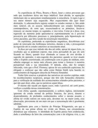 As experiências de Pitres, Bourru e Burot, Janet e outros provaram que
tudo que recebemos deixa um traço indelével. Sem dúvida, as aquisições
intelectuais não se apresentam simultaneamente à consciência. A regra é que o
seu maior número seja esquecido. Mas esquecimento não quer dizer
destruição. A subconsciência registra sempre os estados mentais e, fato ainda
mais notável, ela os associa indissoluvelmente aos estados fisiológicos
contemporâneos, de sorte que, ressuscitando-se os primeiros, fazem-se
renascer, ao mesmo tempo, os segundos, e vice-versa. Como já o disse, essa
regressão da memória pode apresentar-se espontaneamente ou é possível
provocá-la por diferentes processos e, principalmente, pela hipnotização de
certos pacientes, que têm o poder da ressurreição mnemônica.
Os espiritistas, praticando as experiências magnéticas, descobriram esse
poder de renovação das lembranças terrestres, durante a vida, e prosseguiram
na regressão até os estados anteriores ao nascimento atual.
Já disse por que esse método não deu até então, apesar de algum êxito, os
resultados que se poderiam esperar, mas estou persuadido de que ele será
fecundo no futuro, quando tiver eliminado as causas de erro devidas à
sugestão do operador, à auto-sugestão dos pacientes; quando se tiver atuado
sobre o Espírito exteriorizado, em colaboração com os guias do médium, estes
saberão empregar os meios mais eficazes para tornar a fornecer à memória
perispiritual toda a sua intensidade. O método, aliás, não foi sempre
infecundo, visto que o Prof. Flournoy; apesar do seu conhecido cepticismo, foi
obrigado a confessar que não sabia como Helena Smith teria haurido os
conhecimentos da linguagem sânscrita da Princesa Simandini.
Tenho feito reservas a propósito das narrativas em sessões espíritas, onde
há reconhecimentos recíprocos, porque não têm sido fornecidos elementos
para a verificação da realidade dos acontecimentos relatados pelos pacientes, o
que não quer dizer, aliás, que as narrativas sejam falsas.
O mesmo não sucede em alguns casos, onde é possível, até certo ponto,
verificar a exatidão dessas rememorações.
Com efeito, quando, espontaneamente, a senhora inglesa, inteiramente
ignorante do estado normal da política francesa, faz prova, durante o
desprendimento, de profundos conhecimentos sobre o mesmo assunto, e
afirma ter vivido outrora em nosso país, devemos ter, na maior conta, essa
observação, proveniente de um meio em que a reencarnação não é geralmente
admitida.
Igualmente para com a história do Príncipe Wittgenstein, em que o
Espírito de sua prima afirma ter vivido em Drieux, nas circunstâncias
dramáticas que relatamos. A identidade do Espírito parece bem estabelecida,
dada a semelhança da letra das comunicações com a da religiosa viva, e, em
 