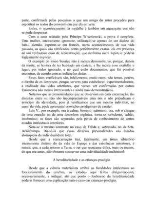 parte, confirmada pelas pesquisas a que um amigo do autor procedeu para
encontrar os restos do convento em que ela estivera.
Enfim, o reconhecimento da medalha é também um argumento que não
se pode desprezar.
Com o caso relatado pelo Príncipe Wiszniewski, a prova é completa.
Uma mulher, inteiramente ignorante, utilizando-se apenas de um dialeto do
baixo alemão, exprime-se em francês, narra acontecimentos de sua vida
passada, os quais são verificados como perfeitamente exatos. eis em presença
de um verdadeiro caso de reencarnação, que nenhuma outra hipótese poderia
logicamente explicar.
O exemplo do louco Sussiac não é menos demonstrativo, porque, depois
da morte, se lembra de ter habitado um castelo, e lhe indica com exatidão o
lugar, por todos ignorado, e no qual estão documentos, que foi possível
encontrar, de acordo com as indicações dadas.
Esses fatos verificáveis são, infelizmente, muito raros; não temos, porém,
o direito de os desprezar, porque servem para estabelecer, experimentalmente,
a realidade das vidas anteriores, que vamos ver confirmadas por outros
fenômenos não menos interessantes e ainda mais demonstrativos.
Notemos que as personalidades que se observam em cada encarnação, tão
distintas entre si, não são incompreensíveis para nós e não prejudicam o
princípio da identidade, pois já verificamos que um mesmo indivíduo, no
curso da vida, pode apresentar oposições prodigiosas de caráter.
Luís V., por exemplo, ora é calmo, honesto, submisso, ora, sob o choque
de uma emoção ou de uma desordem orgânica, torna-se turbulento, ladrão,
insubmisso; as fases são separadas pela perda de conhecimento de certos
estados intelectuais anteriores.
Nota-se o mesmo contraste no caso de Felida e, sobretudo, no da Srta.
Beauchamps. Dir-se-ia que essas diversas personalidades são estados
alotrópicos da individualidade total.
Desde que a reencarnação traz, fatalmente, um tônus vibratório
inteiramente distinto do da vida do Espaço e das existências anteriores, é
natural que, a cada retorno a Terra, o ser que reencarna difira, mais ou menos,
do que era antes, não obstante conservar uma individualidade inalterável.
A hereditariedade e as crianças-prodigio
Desde que a ciência materialista atribui as faculdades intelectuais ao
funcionamento do cérebro, os estudos aqui feitos obrigar-me-iam,
necessariamente, a indagar, até que ponto o fenômeno da hereditariedade
poderia fornecer uma explicação para o caso das crianças-prodigio.
 