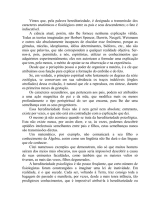 Vimos que, pela palavra hereditariedade, é designada a transmissão dos
caracteres anatômicos e fisiológicos entre os pais e seus descendentes; o fato é
indiscutível.
A ciência atual, porém, não lhe fornece nenhuma explicação válida.
Todas as teorias imaginadas por Herbert Spencer, Darwin, Necgeli, Weismann
e outros são absolutamente incapazes de elucidar esse fenômeno, porque as
gêmulas, micelas, ideoplasmas, idéias determinantes, bióforos, etc., não são
mais que palavras, que não correspondem a qualquer realidade objetiva. Ser-
nos-á, pois, permitido, a nós, espiritistas, utilizar os conhecimentos que
adquirimos experimentalmente; eles nos autorizam a formular uma explicação
que tem, pelo menos, o mérito de apoiar-se na observação e na experiência.
Desde que o perispírito possui o poder de organizar a matéria, é a ele que
atribuímos essa função para explicar a formação do embrião e do feto.
Se, em verdade, o princípio espiritual sobe lentamente os degraus da série
zoológica, se conservam em sua substância os traços indeléveis (órgãos
atrofiados) dessa evolução, é natural que ele a reproduza, em síntese, durante
os primeiros meses da gestação.
Os caracteres secundários, que pertencem aos pais, podem ser atribuídos
a uma ação magnética do pai e da mãe, que modifica mais ou menos
profundamente o tipo perispiritual do ser que encarna, para lhe dar uma
semelhança com os seus progenitores.
Essa hereditariedade física não é nem geral nem absoluta; entretanto,
existe por vezes, o que não está em contradição com a explicação que dei.
O mesmo já não acontece quando se trata da hereditariedade psicológica.
Esta não existe nunca, por assim dizer, e se, às vezes, podemos descobrir
aptidões intelectuais semelhantes entre pais e filhos, estas semelhanças nunca
são transmissões diretas.
Um matemático, por exemplo, não comunicará a seu filho o
conhecimento da Álgebra, assim como um lingüista não lhe dará o das línguas
que ele conhecer.
Citei numerosos exemplos que demonstram, não só que muitos homens
saíram dos meios mais obscuros, nos quais seria impossível descobrir a causa
de suas eminentes faculdades, como também que os maiores vultos só
tiveram, as mais das vezes, filhos degenerados.
A hereditariedade psicológica é tão pouco freqüente, que certo número de
fisiologistas foram constrangidos a imaginar uma lei de inatividade. Em
realidade, é o que sucede. Cada ser, voltando à Terra, traz consigo toda a
bagagem do passado e manifesta, por vezes, desde a mais tenra infância, tão
prodigiosos conhecimentos, que é impossível atribuí-la à hereditariedade ou
 