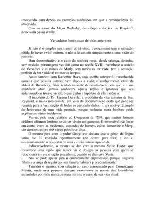 reservando para depois os exemplos autênticos em que a reminiscência foi
observada.
Com os casos do Major Welesley, do clérigo e da Sra. de Krapkoff,
demos um passo avante.
Verdadeiras lembranças de vidas anteriores
Já não é o simples sentimento do já visto; o percipiente tem a sensação
nítida de haver vivido outrora, e não a de assistir simplesmente a uma visão do
passado.
Bem demonstrativo é o caso da senhora russa: desde criança, desenha,
sem modelo, personagens vestidas como no século XVIII; reconhece o castelo
de Versalhes e as ruínas de Marly, sem nunca os ter visto; tem a sensação
perfeita de ter vivido aí em outros tempos.
Assim também com Katherine Bates, cuja escrita anterior foi reconhecida
como a que possuía outrora; vem depois a visão, o conhecimento exato da
aldeia de Broadway, fatos verdadeiramente demonstrativos, pois que, em sua
existência atual, jamais conhecera aquela região e ignorava que seu
antepassado ai tivesse vivido, o que exclui a hipótese da clarividência.
O inquérito do Dr. Gaston Durville, a propósito da vida anterior da Sra.
Reynaud, é muito interessante, em vista da documentação exata que pôde ser
reunida para a verificação de todas as particularidades. Ê um notável exemplo
de lembrança de uma vida passada, porque nenhuma outra hipótese pode
explicar os vários incidentes.
Viu-se, pelo meu relatório ao Congresso de 1898, que muitos homens
célebres afirmam lembrar-se de ter vivido antigamente. É impossível não levar
em conta, entre os modernos, atestados de homens como Lamartine e Méry,
tão demonstrativos sob vários pontos de vista.
O mesmo para com o padre Graty; ele declara que o gênio da língua
latina lhe foi revelado repentinamente (de dentro para fora) ; isto é,
necessariamente, o despertar de uma ciência outrora aprendida.
Indiscutivelmente, o mesmo se deu com a menina Nellie Foster, que
reconhece uma região que nunca viu e designa as pessoas com quem se
relacionara em encarnação precedente, quando se chamava Maria.
Não se pode apelar para o conhecimento criptestésico, porque ninguém
falara à criança da região que sua família habitara precedentemente.
Também o mesmo, com relação ao caso apresentado pelo Comandante
Mantin, onde uma pequena designa exatamente os nomes das localidades
espanholas por onde nunca passara durante o curso de sua vida atual.
 