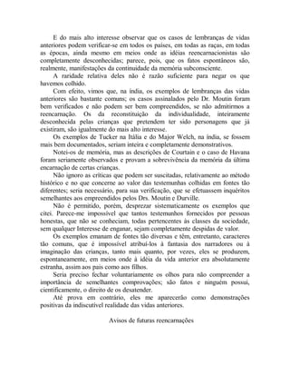 E do mais alto interesse observar que os casos de lembranças de vidas
anteriores podem verificar-se em todos os países, em todas as raças, em todas
as épocas, ainda mesmo em meios onde as idéias reencarnacionistas são
completamente desconhecidas; parece, pois, que os fatos espontâneos são,
realmente, manifestações da continuidade da memória subconsciente.
A raridade relativa deles não é razão suficiente para negar os que
havemos colhido.
Com efeito, vimos que, na índia, os exemplos de lembranças das vidas
anteriores são bastante comuns; os casos assinalados pelo Dr. Moutin foram
bem verificados e não podem ser bem compreendidos, se não admitirmos a
reencarnação. Os da reconstituição da individualidade, inteiramente
desconhecida pelas crianças que pretendem ter sido personagens que já
existiram, são igualmente do mais alto interesse.
Os exemplos de Tucker na Itália e do Major Welch, na índia, se fossem
mais bem documentados, seriam inteira e completamente demonstrativos.
Notei-os de memória, mas as descrições de Courtain e o caso de Havana
foram seriamente observados e provam a sobrevivência da memória da última
encarnação de certas crianças.
Não ignoro as críticas que podem ser suscitadas, relativamente ao método
histórico e no que concerne ao valor das testemunhas colhidas em fontes tão
diferentes; seria necessário, para sua verificação, que se efetuassem inquéritos
semelhantes aos empreendidos pelos Drs. Moutin e Durville.
Não é permitido, porém, desprezar sistematicamente os exemplos que
citei. Parece-me impossível que tantos testemunhos fornecidos por pessoas
honestas, que não se conheciam, todas pertencentes às classes da sociedade,
sem qualquer Interesse de enganar, sejam completamente despidas de valor.
Os exemplos emanam de fontes tão diversas e têm, entretanto, caracteres
tão comuns, que é impossível atribuí-los à fantasia dos narradores ou à
imaginação das crianças, tanto mais quanto, por vezes, eles se produzem,
espontaneamente, em meios onde à idéia da vida anterior era absolutamente
estranha, assim aos pais como aos filhos.
Seria preciso fechar voluntariamente os olhos para não compreender a
importância de semelhantes comprovações; são fatos e ninguém possui,
cientificamente, o direito de os desatender.
Até prova em contrário, eles me aparecerão como demonstrações
positivas da indiscutível realidade das vidas anteriores.
Avisos de futuras reencarnações
 
