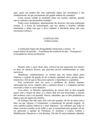 aqui, quem nos poderá dar uma explicação lógica das recordações e das
reminiscências, de que encontramos tão grande número de exemplos?
Como recusar crédito às predições feitas nas sessões espíritas, quando
elas se realizam com tão perfeita exatidão?
Todos esses fenômenos, aparentemente tão diversos, têm uma explicação
comum. É a teoria da reencarnação, que nos mostra o Espírito, subindo
lentamente a árdua rota que o deve conduzir à felicidade, preço dos seus
incessantes esforços.
CAPITULO XIV
CONCLUSAO
A explicação lógica das desigualdades intelectuais e morais. - O
esquecimento do passado. - O problema da existência do mal. - O progresso. -
Conseqüências morais da Doutrina.
Durante todo o curso desta obra, esforcei-me por apresentar aos leitores
os fatos de natureza diversa, que pareciam provar cientificamente as vidas
sucessivas.
Abandonei, voluntariamente, os ensinos que nos foram dados pelos
Espíritos a respeito da grande lei de evolução espiritual; devo, porém, agora,
resumi-los a fim de que se lhes possa apreciar a importância e a grandeza.
Eles esclarecem com luz nova o problema do destino humano,
oferecendo-nos novas soluções para a natureza divina e o verdadeiro destino
reservado a todos os seres humanos.
Com efeito, os filósofos espiritualistas de nossos dias se têm ocupado
pouco com a origem da alma; se o futuro dela nos tem interessado, o mesmo
não acontece com o seu passado. Parece, entretanto, que os dois problemas se
ligam e que são iguais em mistério.
Os teólogos têm tido mais zelo com esta questão; ela diz de perto com a
base em que repousa o Cristianismo; a transmissão do pecado original. As
suas opiniões podem reduzir-se a duas hipóteses. Uns admitem que todas as
almas estavam contidas na de Adão, e que se transmitiam pela geração: tal era
em particular a opinião de Tertuliano, S. Jerônimo e Lutero; Leibniz e
Mallebranche filiaram-se a esta doutrina. Ela não foi universalmente admitida,
 