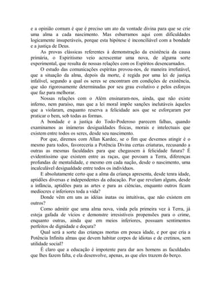 e a opinião comum é que é preciso um ato da vontade divina para que se crie
uma alma a cada nascimento. Mas esbarramos aqui com dificuldades
logicamente insuperáveis, porque esta hipótese é inconciliável com a bondade
e a justiça de Deus.
As provas clássicas referentes à demonstração da existência da causa
primária, o Espiritismo veio acrescentar uma nova, de alguma sorte
experimental, que resulta de nossas relações com os Espíritos desencarnados.
O estudo das comunicações espíritas provou-nos, de maneira irrefutável,
que a situação da alma, depois da morte, é regida por uma lei de justiça
infalível, segundo a qual os seres se encontram em condições de existência,
que são rigorosamente determinadas por seu grau evolutivo e pelos esforços
que faz para melhorar.
Nossas relações com o Além ensinaram-nos, ainda, que não existe
inferno, nem paraíso, mas que a lei moral impõe sanções inelutáveis àqueles
que a violaram, enquanto reserva a felicidade aos que se esforçaram por
praticar o bem, sob todas as formas.
A bondade e a justiça do Todo-Poderoso parecem falhas, quando
examinamos as inúmeras desigualdades físicas, morais e intelectuais que
existem entre todos os seres, desde seu nascimento.
Por que, diremos com Allan Kardec, se o fim que devemos atingir é o
mesmo para todos, favoreceria a Potência Divina certas criaturas, recusando a
outras as mesmas faculdades para que chegassem à felicidade futura? É
evidentíssimo que existem entre as raças, que povoam a Terra, diferenças
profundas de mentalidade, e mesmo em cada nação, desde o nascimento, uma
incalculável desigualdade entre todos os indivíduos.
E absolutamente certo que a alma da criança apresenta, desde tenra idade,
aptidões diversas e independentes da educação. Por que revelam alguns, desde
a infância, aptidões para as artes e para as ciências, enquanto outros ficam
medíocres e inferiores toda a vida?
Donde vêm em uns as idéias inatas ou intuitivas, que não existem em
outros?
Como admitir que uma alma nova, vinda pela primeira vez à Terra, já
esteja gafada de vícios e demonstre irresistíveis propensões para o crime,
enquanto outras, ainda que em meios inferiores, possuam sentimentos
perfeitos de dignidade e doçura?
Qual será a sorte das crianças mortas em pouca idade, e por que cria a
Potência Infinita almas que devem habitar corpos de idiotas e de cretinos, sem
utilidade social?
É claro que a educação é impotente para dar aos homens as faculdades
que lhes fazem falta, e ela desenvolve, apenas, as que eles trazem do berço.
 