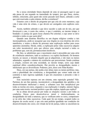 Se a nossa eternidade futura depende de uma só passagem aqui (o que
não passa de um segundo na imensidade do tempo), por que Deus, eterno,
infinito, onisciente, para quem não existe passado nem futuro, sabendo a sorte
que está reservada a cada criatura, dá-lhe a existência?
Estamos com o direito de perguntar por que cria ele estes monstros, cuja
vida é uma série de crimes, e que devem ser castigados com suplícios sem-
fim.
Assim, também sabendo o que deve suceder a cada um de nós, por que
favorecerá a uns, à custa dos outros, o que é contrário, ao mesmo tempo, à
bondade e à justiça de quem Jesus chamou Pai celestial, e cujo amor se deve
estender a todos os que saem dele?
Quando uma doutrina filosófica ou um dogma religioso conduz a tais
inconseqüências, pode-se assegurar que esse dogma ou essa doutrina são erros
manifestos, e temos o direito de procurar uma explicação melhor para essas
aparentes anomalias. Desde, então, a explicação pelas vidas sucessivas adquire
um valor incontestável, pois que oferece uma solução racional a todos os
problemas que, sem ela, permaneceriam insolúveis.
De fato, se admitirmos que o nascimento atual é precedido por uma série
de existências anteriores, tudo se esclarece e se explica facilmente. Os homens
trazem, ao nascer, a intuição daquilo que já adquiriram, e são mais ou menos
adiantados, segundo o número de existências que percorreram. Sendo contínua
a criação, existem em uma sociedade, ao mesmo tempo, seres cuja idade
espiritual difere consideravelmente. Dai provêm as desigualdades morais e
intelectuais que as diversificam. Podemos, pois, dizer com Allan Kardec:
Deus, em sua justiça, não podia criar almas mais ou menos perfeitas; mas,
com a pluralidade das existências, a desigualdade que vemos nada tem de
contrário à mais rigorosa eqüidade; ë que nós encaramos o presente e não o
,passado.
Este raciocínio repousa em um sistema, uma suposição gratuita? Não.
Partimos de um fato patente, incontestável, a desigualdade das aptidões e do
desenvolvimento intelectual e moral, e achamos esse fato inexplicável por
todas as teorias em curso, enquanto a sua explicação é simples, natural, lógica,
por uma outra teoria. racional preferir a que não explica, àquela que explica?
Se as almas devem passar por todas as situações sociais e por todas as
condições físicas para desenvolver-se moral e intelectualmente, as
desigualdades de toda a natureza, que se verificam entre os seres, compensam-
se na série das vidas sucessivas. Cada qual, há seu tempo, ocupará todos os
degraus da escala social, o que cria uma perfeita igualdade nas condições do
desenvolvimento dos seres; em virtude da lei de justiça, todos se encontram na
 