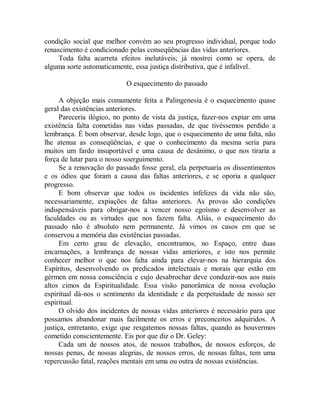 condição social que melhor convém ao seu progresso individual, porque todo
renascimento é condicionado pelas conseqüências das vidas anteriores.
Toda falta acarreta efeitos inelutáveis; já mostrei como se opera, de
alguma sorte automaticamente, essa justiça distributiva, que é infalível.
O esquecimento do passado
A objeção mais comumente feita a Palingenesia é o esquecimento quase
geral das existências anteriores.
Pareceria ilógico, no ponto de vista da justiça, fazer-nos expiar em uma
existência falta cometidas nas vidas passadas, de que tivéssemos perdido a
lembrança. É bom observar, desde logo, que o esquecimento de uma falta, não
lhe atenua as conseqüências, e que o conhecimento da mesma seria para
muitos um fardo insuportável e uma causa de desânimo, o que nos tiraria a
força de lutar para o nosso soerguimento.
Se a renovação do passado fosse geral, ela perpetuaria os dissentimentos
e os ódios que foram a causa das faltas anteriores, e se oporia a qualquer
progresso.
E bom observar que todos os incidentes infelizes da vida não são,
necessariamente, expiações de faltas anteriores. As provas são condições
indispensáveis para obrigar-nos a vencer nosso egoísmo e desenvolver as
faculdades ou as virtudes que nos fazem falta. Aliás, o esquecimento do
passado não é absoluto nem permanente. Já vimos os casos em que se
conservou a memória das existências passadas.
Em certo grau de elevação, encontramos, no Espaço, entre duas
encarnações, a lembrança de nossas vidas anteriores, e isto nos permite
conhecer melhor o que nos falta ainda para elevar-nos na hierarquia dos
Espíritos, desenvolvendo os predicados intelectuais e morais que estão em
gérmen em nossa consciência e cujo desabrochar deve conduzir-nos aos mais
altos cimos da Espiritualidade. Essa visão panorâmica de nossa evolução
espiritual dá-nos o sentimento da identidade e da perpetuidade de nosso ser
espiritual.
O olvido dos incidentes de nossas vidas anteriores é necessário para que
possamos abandonar mais facilmente os erros e preconceitos adquiridos. A
justiça, entretanto, exige que resgatemos nossas faltas, quando as houvermos
cometido conscientemente. Eis por que diz o Dr. Geley:
Cada um de nossos atos, de nossos trabalhos, de nossos esforços, de
nossas penas, de nossas alegrias, de nossos erros, de nossas faltas, tem uma
repercussão fatal, reações mentais em uma ou outra de nossas existências.
 
