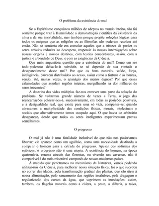 O problema da existência do mal
Se o Espiritismo conquistou milhões de adeptos no mundo inteiro, não foi
somente porque traz à Humanidade a demonstração científica da existência da
alma e da sua imortalidade, mas também porque propõe soluções lógicas para
todos os enigmas que as religiões ou as filosofias não puderam resolver até
então. Não se contenta ele em consolar aqueles que a tristeza de perder os
seres amados reduzira ao desespero, responde às nossas interrogações sobre
nossas origens e nossos destinos, com teorias concordantes, assim, com a
justiça e a bondade de Deus, e com as exigências da Ciência.
Que mais angustiosa questão que a existência do mal? Como um ser
todo-poderoso deixa-lo-ia subsistir, se só depende de sua vontade o
desaparecimento desse mal? Por que os bens naturais, saúde, força,
inteligência, parecem distribuídos ao acaso, assim como a fortuna e as honras,
sendo, até, muitas vezes, o apanágio dos menos dignos? Por que essas
calamidades que assolam regiões inteiras, mergulhando na dor milhares de
seres inocentes?
A doutrina das vidas múltiplas faz-nos entrever uma parte da solução do
problema. Se voltarmos grande número de vezes a Terra, o jogo das
reencarnações colocar-nos-á, sucessivamente, em todas as posições possíveis,
e a desigualdade real, que existe para uma só vida, compensa-se, quando
abraçamos a multiplicidade das condições físicas, morais, intelectuais e
sociais que alternativamente temos ocupado aqui. O que havia de arbitrário
desaparece, desde que todos os seres inteligentes experimentam provas
semelhantes.
O progresso
O mal já não é uma fatalidade inelutável de que não nos poderíamos
libertar; ele aparece como um aguilhão, como uma necessidade destinada a
compelir o homem para a estrada do progresso. Apesar dos sofismas dos
retóricos, o progresso não é uma utopia. A existência do homem, na época
quaternária, errante através das florestas, ou vivendo nas cavernas, não é
comparável à do mais miserável camponês de nossos modernos países.
À medida que penetramos no mecanismo da Natureza, vamos podendo
utilizar-nos da Ciência, para melhorar nossa situação física; foi o que sucedeu
no correr das idades, pela transformação gradual das plantas, que são úteis à
nossa alimentação, pelo saneamento das regiões insalubres, pela dragagem e
regularização dos cursos da água, que suprimem as inundações; assim,
também, os flagelos naturais como a cólera, a peste, a difteria, a raiva,
 