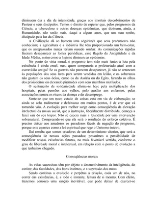 diminuem dia a dia de intensidade, graças aos imortais descobrimentos de
Pasteur e seus discípulos. Temos o direito de esperar que, pelos progressos da
Ciência, a tuberculose e outras doenças epidêmicas, que dizimam, ainda, a
Humanidade, não serão mais, daqui a alguns anos, que um mau sonho,
dissipado pela luz da Ciência.
A Civilização dá ao homem uma segurança que seus precursores não
conheciam; a agricultura e a indústria lhe têm proporcionado um bem-estar,
que os antepassados nunca teriam ousado sonhar. As comunicações rápidas
fizeram desaparecer as fomes periódicas, esse flagelo da Antigüidade e da
Idade Média, assim como a higiene diminuiu as epidemias.
No ponto de vista moral, o progresso tem sido mais lento; a luta pela
existência é ainda cruel, mas, quem compararia o proletariado atual com a
escravidão antiga? Se as guerras não parecem desaparecer, já não se arrancam
às populações dos seus lares para serem vendidas em leilão, e os soberanos
não gastam os seus ócios, como os da Assíria ou do Egito, furando os olhos
dos prisioneiros ou elevando pirâmides com seus membros mutilados.
O sentimento da solidariedade afirma-se hoje pela multiplicação dos
hospitais, pelas pensões aos velhos, pelo auxílio aos enfermos, pelas
associações contra os riscos da doença e do desemprego.
Sente-se que um novo estado de coisas está em via de elaboração; se
ainda se acha rudimentar e defeituoso em muitos pontos, é de crer que vá
tomando vôo. A evolução para melhor surge como conseqüência da elevação
intelectual da massa social, que a instrução, liberalmente distribuída, começa a
fazer sair do seu torpor. Não se espera mais a felicidade por uma intervenção
sobrenatural. Compreende-se que ela será o resultado do esforço coletivo. É
preciso deixar aos amadores os paradoxos fáceis da negação do progresso,
porque este aparece como a lei espiritual que rege o Universo inteiro.
Daí resulta que somos criadores de um determinismo ulterior, que será a
conseqüência de nossas ações passadas; possuímos a possibilidade de
modificar nossas existências futuras, no mais favorável sentido, conforme o
grau de liberdade moral e intelectual, em relação com o ponto de evolução a
que tenhamos chegado.
Conseqüências morais
As vidas sucessivas têm por objeto o desenvolvimento da inteligência, do
caráter, das faculdades, dos bons instintos, e a supressão dos maus.
Sendo contínua a evolução e perpétua a criação, cada um de nós, no
correr das existências, é, a todo o instante, feitura de si mesmo. Com efeito,
trazemos conosco uma sanção inevitável, que pode deixar de exercer-se
 
