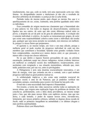 imediatamente, mas que, cedo ou tarde, terá uma repercussão certa nas vidas
futuras. As desigualdades morais e intelectuais já não são o resultado de
decisões arbitrárias da divindade e a justiça já não se acha ferida.
Partindo todos do mesmo ponto, para chegar ao mesmo fim, que é o
aperfeiçoamento do ser, existe, realmente, uma perfeita igualdade entre todos
os indivíduos.
Essa comunhão de origem mostra-nos claramente que a fraternidade não
é uma palavra vã. Em todos os degraus do desenvolvimento, sentimo-nos
ligados uns aos outros, de sorte que não existe diferença radical entre os
povos, a despeito da cor da pele ou do grau de adiantamento. A evolução não
é somente individual, é coletiva. As nações se reencarnam por grupos, de sorte
que existe uma responsabilidade coletiva como existe a individual; daí resulta
que, qualquer que seja nossa posição na sociedade, tem interesse em melhorá-
la, porque é o nosso futuro que preparamos.
O egoísmo é, ao mesmo tempo, um vício e um mau cálculo, porque a
melhoria geral só pode resultar do progresso individual de cada um dos
membros que constituem a Sociedade. Quando estas grandes verdades forem
bem compreendidas, encontrar-se-á menos dureza entre os que possuem, e
menos ódio e inveja nas classes inferiores.
Se os que detêm a riqueza ficarem persuadidos de que, na próxima
encarnação, poderiam surgir nas classes indigentes, teriam evidente interesse
em melhorar as condições sociais dos trabalhadores; reciprocamente, estes
aceitariam com resignação a sua situação momentânea, sabendo que, mais
tarde, poderiam estar, por sua vez, entre os privilegiados.
A Palingenesia é pois uma doutrina essencialmente renovadora, é um
fator de energia, visto que estimula em nós a vontade, sem a qual nenhum
progresso individual ou geral poderia realizar-se.
A solidariedade impõe-se a nós como uma condição essencial do
progresso social; é uma lei da Natureza, que já podemos verificar nas
sociedades animais, constituídas para resistir à lei brutal da luta pela vida.
O mal não é uma necessidade fatal imposta à Humanidade.
Em resumo, a teoria das vidas sucessivas satisfaz todas as aspirações de
nossas almas, que exigem uma explicação lógica do problema do destino. Ela
concilia-se, perfeitamente, com a idéia duma providência, ao mesmo tempo
justa e boa, que não pune nossas faltas com suplícios eternos, mas que nos
deixa, a cada instante, o poder de reparar nossos erros, elevando-nos,
lentamente, por nossos próprios esforços, subindo os degraus dessa escada de
Jacob, onde os primeiros mergulham na animalidade e os últimos chegam a
mais perfeita espiritualidade.
Podemos dizer com Maeterlinck:
 