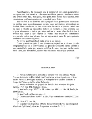 Reconheçamos, de passagem, que é lamentável não sejam peremptórios
os argumentos dos teósofos e dos neo-espiritistas; porque, não houve nunca
uma crença mais bela, mais justa, mais pura, mais moral, mais fecunda, mais
consoladora, e até certo ponto mais verossímil que a deles.
Tão-só com a sua doutrina das expiações e das purificações sucessivas,
ela explica todas as desigualdades sociais, todas as injustiças abomináveis do
destino. Mas a qualidade de uma crença não lhe atesta a verdade. Ainda que
ela seja a religião de seiscentos milhões de homens, a mais próxima das
origens misteriosas, a única que não é odiosa, a menos absurda de todas, é
preciso não fazer o que fizeram as outras, mas trazer-nos testemunhos
irrecusáveis, pois o que ela nos deu até agora não é mais do que a primeira
sombra de um começo de prova.
As provas que Maeterlinck pede, creio tê-las trazido.
O que possuímos agora é uma demonstração positiva, e ela nos permite
compreender não só a sobrevivência do principio pensante, senão também a
sua imortalidade, pois que, durante milhões de anos, havemos evolucionado
nesta Terra, que deixaremos, quando nela mais nada houver que aprender.
FIM
BIBLIOGRAFIA
(1) Para a parte histórica consulte-se a muito bem-feita obra de André
Pezzani, intitulada: A Pluralidade das Existências; veja-se igualmente o livro
do Dr. Pascal: A Evolução Humana; A Palingenesia de Charles Bonnet e o
Ensaio de Palingenesia Social de Ballanche.
(2) Timée de Locres, em grego e em francês, pelo Marquês d'Argens.
Berlim, 1763, pág. 252. Traduzo o texto.
(3) Ver Isafas, cap. XXIV, v. 19, e dob, cap. XIV, vv. 10 e 14. Tradução
de Ostervald.
(4) Ver Frank: A Kabbala, pág. 51.
(5) Guerra das Gálias, livro VI e XIV. Veja-se também o capitulo XIX ad
finem.
(6) Livro XV, cap. IX.
(7) Veja Revista Científica e Moral do Espiritismo (Eevue Scientifique et
Moraie du Spiritisme), números de agosto e setembro de 1913.
 