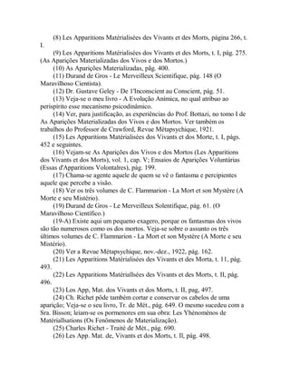 (8) Les Apparitions Matérialisées des Vivants et des Morts, página 266, t.
I.
(9) Les Apparitions Matérialisées dos Vivants et des Morts, t. I, pág. 275.
(As Aparições Materializadas dos Vivos e dos Mortos.)
(10) As Aparições Materializadas, pãg. 400.
(11) Durand de Gros - Le Merveilleux Scientifique, pág. 148 (O
Maravilhoso Cientista).
(12) Dr. Gustave Geley - De 1'Inconscient au Conscient, pág. 51.
(13) Veja-se o meu livro - A Evolução Anímica, no qual atribuo ao
perispírito esse mecanismo psicodinâmico.
(14) Ver, para justificação, as experiências do Prof. Bottazi, no tomo I de
As Aparições Materializadas dos Vivos e dos Mortos. Ver também os
trabalhos do Professor de Crawford, Revue Métapsychique, 1921.
(15) Les Apparitions Matérialisées dos Vivants et dos Morte, t. I, págs.
452 e seguintes.
(16) Vejam-se As Aparições dos Vivos e dos Mortos (Les Apparitions
dos Vivants et dos Morts), vol. 1, cap. V; Ensaios de Aparições Voluntárias
(Essas d'Apparitions Volontalres), pág. 199.
(17) Chama-se agente aquele de quem se vê o fantasma e percipientes
aquele que percebe a visão.
(18) Ver os três volumes de C. Flammarion - La Mort et son Mystère (A
Morte e seu Mistério).
(19) Durand de Gros - Le Merveilleux Solentifique, pág. 61. (O
Maravilhoso Científico.)
(19-A) Existe aqui um pequeno exagero, porque os fantasmas dos vivos
são tão numerosos como os dos mortos. Veja-se sobre o assunto os três
últimos volumes de C. Flammarion - La Mort et son Mystère (A Morte e seu
Mistério).
(20) Ver a Revue Métapsychique, nov.-dez., 1922, pág. 162.
(21) Les Apparitions Matérialisées des Vivants et des Morta, t. 11, pág.
493.
(22) Les Apparitions Matériallsées des Vivants et des Morts, t. II, pág.
496.
(23) Los App, Mat. dos Vivants et dos Morts, t. II, pag, 497.
(24) Ch. Richet pôde também cortar e conservar os cabelos de uma
aparição; Veja-se o seu livro, Tr. de Mét., pág. 649. O mesmo sucedeu com a
Sra. Bisson; leiam-se os pormenores em sua obra: Les Yhénomènos de
Matériallsations (Os Fenômenos de Materialização).
(25) Charles Richet - Traité de Mét., pág. 690.
(26) Les App. Mat. de, Vivants et dos Morts, t. Il, pág. 498.
 
