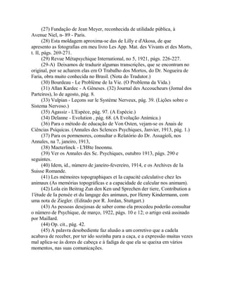 (27) Fundação de Jean Meyer, reconhecida de utilidade pública, à
Avenue Niel, n- 89 - Paris.
(28) Esta moldagem aproxima-se das de Lilly e d'Akosa, de que
apresento as fotografias em meu livro Les App. Mat. des Vivants et des Morts,
t. II, págs. 269-271.
(29) Revue Métapsychique International, no 5, 1921, págs. 226-227.
(29-A) Deixamos de traduzir algumas transcrições, que se encontram no
original, por se acharem elas em O Trabalho dos Mortos, do Dr. Nogueira de
Faria, obra muito conhecida no Brasil. (Nota do Tradutor.)
(30) Bourdeau - Le Problème de Ia Vie. (O Problema da Vida.)
(31) Allan Kardec - A Gêneses. (32) Journal des Accoucheurs (Jornal dos
Parteiros), lo de agosto, pág. 8.
(33) Vulpian - Leçons sur le Système Nerveux, pág. 39. (Lições sobre o
Sistema Nervoso.)
(35) Agassiz - L'Espèce, pág. 97. (A Espécie.)
(34) Delanne - Evolution , pág. 68. (A Evolução Anímica.)
(36) Para o método de educação de Von Osten, vejam-se os Anais de
Ciências Psíquicas. (Annales des Sclences Psychiques, Janvier, 1913, pág. 1.)
(37) Para os pormenores, consultar o Relatório do Dr. Assagíoli, nos
Annales, na 7, janeiro, 1913,
(38) Maeterlinck - L'H8te Inoonnu.
(39) Ver os Annales des Sc. Psychiques, outubro 1913, págs. 290 e
seguintes.
(40) Idem, id., número de janeiro-fevereiro, 1914, e os Archives de Ia
Suisse Romande.
(41) Les mémoires topographiques et Ia capacité calculative chez les
animaux (As memórias topográficas e a capacidade de calcular nos animam).
(42) Lola ein Beitrag Zun den Ken und Sprechen der tiere, Contribution a
1'étude de Ia pensée et du langage des animaux, por Henry Kindermann, com
uma nota de Ziegler. (Editado por R. Jordan, Stuttgart.)
(43) As pessoas desejosas de saber como ela procedeu poderão consultar
o número de Psychique, de março, 1922, págs. 10 e 12; o artigo está assinado
por Maillard.
(44) Op. cit., pág. 42.
(45) A palavra desobediente faz alusão a um corretivo que a cadela
acabava de receber, por ter ido sozinha para a caça, e a expressão muitas vezes
mal aplica-se às dores de cabeça e à fadiga de que ela se queixa em vários
momentos, nas suas comunicações.
 