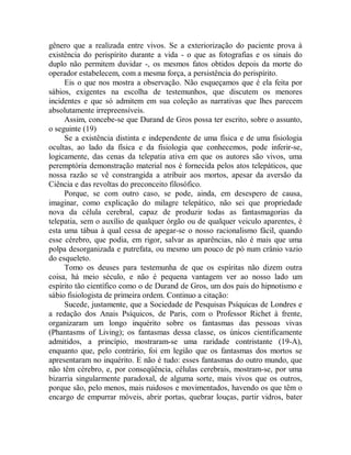 gênero que a realizada entre vivos. Se a exteriorização do paciente prova à
existência do perispírito durante a vida - o que as fotografias e os sinais do
duplo não permitem duvidar -, os mesmos fatos obtidos depois da morte do
operador estabelecem, com a mesma força, a persistência do perispírito.
Eis o que nos mostra a observação. Não esqueçamos que é ela feita por
sábios, exigentes na escolha de testemunhos, que discutem os menores
incidentes e que só admitem em sua coleção as narrativas que lhes parecem
absolutamente irrepreensíveis.
Assim, concebe-se que Durand de Gros possa ter escrito, sobre o assunto,
o seguinte (19)
Se a existência distinta e independente de uma física e de uma fisiologia
ocultas, ao lado da física e da fisiologia que conhecemos, pode inferir-se,
logicamente, das cenas da telepatia ativa em que os autores são vivos, uma
peremptória demonstração material nos é fornecida pelos atos telepáticos, que
nossa razão se vê constrangida a atribuir aos mortos, apesar da aversão da
Ciência e das revoltas do preconceito filosófico.
Porque, se com outro caso, se pode, ainda, em desespero de causa,
imaginar, como explicação do milagre telepático, não sei que propriedade
nova da célula cerebral, capaz de produzir todas as fantasmagorias da
telepatia, sem o auxílio de qualquer órgão ou de qualquer veiculo aparentes, é
esta uma tábua à qual cessa de apegar-se o nosso racionalismo fácil, quando
esse cérebro, que podia, em rigor, salvar as aparências, não é mais que uma
polpa desorganizada e putrefata, ou mesmo um pouco de pó num crânio vazio
do esqueleto.
Tomo os deuses para testemunha de que os espíritas não dizem outra
coisa, há meio século, e não é pequena vantagem ver ao nosso lado um
espírito tão científico como o de Durand de Gros, um dos pais do hipnotismo e
sábio fisiologista de primeira ordem. Continuo a citação:
Sucede, justamente, que a Sociedade de Pesquisas Psíquicas de Londres e
a redação dos Anais Psíquicos, de Paris, com o Professor Richet à frente,
organizaram um longo inquérito sobre os fantasmas das pessoas vivas
(Phantasms of Living); os fantasmas dessa classe, os únicos cientificamente
admitidos, a princípio, mostraram-se uma raridade contristante (19-A),
enquanto que, pelo contrário, foi em legião que os fantasmas dos mortos se
apresentaram no inquérito. E não é tudo: esses fantasmas do outro mundo, que
não têm cérebro, e, por conseqüência, células cerebrais, mostram-se, por uma
bizarria singularmente paradoxal, de alguma sorte, mais vivos que os outros,
porque são, pelo menos, mais ruidosos e movimentados, havendo os que têm o
encargo de empurrar móveis, abrir portas, quebrar louças, partir vidros, bater
 