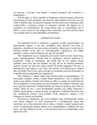 em pessoas e feri-Ias, com grande e natural desespero dos locatários e
proprietários.
Não há fugir; os fatos, quando os analisamos minuciosamente, põem-nos
em presença de seres póstumos, que têm um corpo psíquico, pois que este age
sobre a matéria; mas, era preciso examinar de mais perto esses fantasmas, para
conhecer-lhes a natureza, porque as operações naturais são fugazes ou se
produzem em circunstâncias tão comovedoras para as testemunhas, que é
difícil a estas conservar uns sangues-frios suficientes, que lhes permita notar
com cuidado todas as particularidades do fenômeno.
Aparições provocadas
Os espiritistas foram os primeiros a organizar sessões experimentais, em
determinados lugares, e em dias escolhidos; para observar com êxito as
aparições, rodearam-se das necessárias precauções. Desde que se soube que os
médiuns podiam servir para as materializações, organizou-se um amplo
inquérito, o qual se tornou frutuosa, por mais de um título.
Não imaginemos que as aparições provocadas foram aceitas, desde logo,
pelos experimentadores. Mesmo entre os espiritistas, furiosas polêmicas se
levantaram. Todas as suposições, que ainda hoje se nos opõem, foram
emitidas: seria crível que um Espírito, ou seja, um ser de essência imaterial,
pudesse revestir um grosseiro corpo carnal? Tê-lo-iam apalpados? Por que se
apresenta ele com roupas, e, por vezes, que horror!, com sobrecasaca e chapéu
alto, de forma? Não é isso a prova de que os assistentes estavam alucinados ou
vergonhosamente enganados por impostores?
Tais objeções e muitas outras não fizeram parar os pesquisadores. As
precauções tomadas contra a fraude foram inumeráveis. Ora o médium era
atado à sua cadeira, estando esta fixada ao chão; as pontas da corda ficavam
fora do gabinete e eram seguras por um assistente; ora metiam o paciente num
saco, que lhe amarravam cuidadosamente em torno do pescoço, por meio de
cordas, cheias de nós, e estes devidamente lacrados; ora, ainda, fechavam o
médium numa gaiola; e, apesar de tudo, as aparições zombavam das peias com
que acreditavam retê-las. Com Florente Cook chegou-se, mesmo, a lhe
pregarem os cabelos ao assoalho.
Percebeu-se, finalmente, que essas medidas eram absolutamente inúteis
com vários médiuns; os seres mostravam-se e desapareciam diante dos
assistentes ou se lhes derretiam sob os olhos, e tinham o poder bastante para
vencer as precauções, porque, muitas vezes, desprendiam os médiuns dos seus
laços, sem lhes desfazer os nós, e sem que fosse possível compreender como
operavam. (20)
 