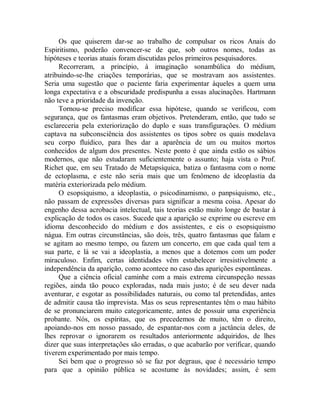 Os que quiserem dar-se ao trabalho de compulsar os ricos Anais do
Espiritismo, poderão convencer-se de que, sob outros nomes, todas as
hipóteses e teorias atuais foram discutidas pelos primeiros pesquisadores.
Recorreram, a princípio, à imaginação sonambúlica do médium,
atribuindo-se-lhe criações temporárias, que se mostravam aos assistentes.
Seria uma sugestão que o paciente faria experimentar àqueles a quem uma
longa expectativa e a obscuridade predispunha a essas alucinações. Hartmann
não teve a prioridade da invenção.
Tornou-se preciso modificar essa hipótese, quando se verificou, com
segurança, que os fantasmas eram objetivos. Pretenderam, então, que tudo se
esclareceria pela exteriorização do duplo e suas transfigurações. O médium
captava na subconsciência dos assistentes os tipos sobre os quais modelava
seu corpo fluídico, para lhes dar a aparência de um ou muitos mortos
conhecidos de algum dos presentes. Neste ponto é que ainda estão os sábios
modernos, que não estudaram suficientemente o assunto; haja vista o Prof.
Richet que, em seu Tratado de Metapsíquica, batiza o fantasma com o nome
de ectoplasma, e este não seria mais que um fenômeno de ideoplastia da
matéria exteriorizada pelo médium.
O esopsiquismo, a ideoplastia, o psicodinamismo, o panpsiquismo, etc.,
não passam de expressões diversas para significar a mesma coisa. Apesar do
engenho dessa acrobacia intelectual, tais teorias estão muito longe de bastar à
explicação de todos os casos. Sucede que a aparição se exprime ou escreve em
idioma desconhecido do médium e dos assistentes, e eis o esopsiquismo
nágua. Em outras circunstâncias, são dois, três, quatro fantasmas que falam e
se agitam ao mesmo tempo, ou fazem um concerto, em que cada qual tem a
sua parte, e lá se vai a ideoplastia, a menos que a dotemos com um poder
miraculoso. Enfim, certas identidades vêm estabelecer irresistivelmente a
independência da aparição, como acontece no caso das aparições espontâneas.
Que a ciência oficial caminhe com a mais extrema circunspeção nessas
regiões, ainda tão pouco exploradas, nada mais justo; é de seu dever nada
aventurar, e esgotar as possibilidades naturais, ou como tal pretendidas, antes
de admitir causa tão imprevista. Mas os seus representantes têm o mau hábito
de se pronunciarem muito categoricamente, antes de possuir uma experiência
probante. Nós, os espíritas, que os precedemos de muito, têm o direito,
apoiando-nos em nosso passado, de espantar-nos com a jactância deles, de
lhes reprovar o ignorarem os resultados anteriormente adquiridos, de lhes
dizer que suas interpretações são erradas, o que acabarão por verificar, quando
tiverem experimentado por mais tempo.
Sei bem que o progresso só se faz por degraus, que é necessário tempo
para que a opinião pública se acostume às novidades; assim, é sem
 