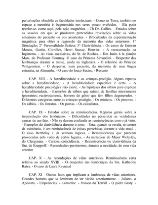 perturbações obnubila as faculdades intelectuais. - Como na Terra, também no
espaço a memória é fragmentária nos seres pouco evolvidos. - Ela pode
revelar-se, como aqui, pela ação magnética. - Ch Dr. Cailleu. - Estudos sobre
as sessões em que se produzem pretendidas revelações sobre as vidas
anteriores do paciente ou dos assistentes. - Dificuldades da experimentação
magnética para obter a regressão da memória das vidas anteriores: 1°
Simulação; 2° Personalidade fictícia; 3° Clarividência. - Os casos de Estevan
Marata, Gastin, Corniller, Henri Sausse, Bouvier. - A reencarnação na
Inglaterra. - As vidas sucessivas, do Sr. de Rochas. - Des Indes à la planète
Mars, do Professor Flournoy. O caso da Princesa Simandini. - Despertar das
lembranças durante o transe, ainda na Inglaterra. - O relatório do Príncipe
Wittgenstein. - O despertar, num paciente, da memória de uma língua
estranha, na Alemanha. - O caso do louco Suciac. - Resumo
CAP. VIII - A hereditariedade e as crianças-prodígio. Alguns reparos
sobre a hereditariedade. - A hereditariedade específica é certa. - A
hereditariedade psicológica não existe. - As hipóteses dos sábios para explicar
a hereditariedade. - Exemplos de sábios que saíram de famílias inteiramente
ignorantes; reciprocamente, homens de gênio que têm filhos degenerados. -
Diferentes categorias entre as crianças-prodígio. - Os músicos. - Os pintores. -
Os sábios. - Os literatos. - Os poetas. - Os calculistas.
CAP. IX - Estudos sobre as reminiscências. Reparos gerais sobre a
interpretação dos fenômenos. - Dificuldades no perscrutar as verdadeiras
causas de um fato. - Não se devem confundir as reminiscências com o já visto.
- Exemplos de clarividência durante o sono. - Esta, quando se revela, no correr
da existência, é um reminiscência de coisas percebidas durante a vida atual. -
O caso Berthelay e da senhora inglesa. - Reminiscências que parecem
provocadas pela visão de certos lugares. - As narrativas do Major Welesley,
do Clergyman. - Curiosa coincidência. - Reminiscência ou clarividência da
Sra. de Krappoff. - Recordações persistentes, durante a mocidade, de uma vida
anterior
CAP. X - As recordações de vidas anteriores. Reminiscência certa
relativa ao século XVIII. - O despertar das lembranças da Sra. Katherine
Rates. - O caso de Laura Raynaud
CAP. XI - Outros fatos que implicam a lembrança de vidas anteriores.
Grandes homens que se lembram de ter vivido anteriormente. - Juliano, o
Apóstata. - Empédocles. - Lamartine. - Ponson du Terrail. - O padre Graty. -
 