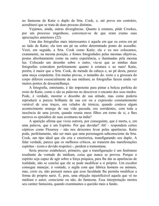 no fantasma de Katie o duplo da Srta. Cook, e, até prova em contrário,
acreditarei que se trata de duas pessoas distintas.
Vejamos, ainda, outras divergências. Quanto à estatura, pôde Crookes,
por um processo engenhoso, convencer-se de que eram exatas suas
apreciações anteriores (22)
Uma das fotografias mais interessantes é aquela em que eu estou em pé
ao lado de Katie; ela tem um pé nu sobre determinado ponto do assoalho.
Vesti, em seguida, a Srta. Cook como Katie; ela e eu nos colocamos,
exatamente, na mesma posição, e fomos fotografados pelas mesmas objetivas,
postas absolutamente como na outra experiência, e iluminadas pela mesma
luz. Colocado um desenho sobre o outro, viu-se que as minhas duas
fotografias coincidem perfeitamente quanto à estatura e ao mais! Katie,
porém, é maior que a Srta. Cook, de metade da cabeça e, ao pé desta, parece
uma moça corpulenta. Em muitas provas, o tamanho do. rosto e a grossura do
corpo diferem essencialmente da sua médium; as fotografias fazem ainda ver
muitos pontos de dessemelhança.
A fotografia, entretanto, é tão impotente para pintar a beleza perfeita do
rosto de Katie, como o são as palavras no descrever o encanto dos seus modos.
Pode, é verdade, mostrar o desenho de sua atitude, mas como poderia
reproduzir a pureza brilhante de sua cor ou a expressão constantemente
variável de seus traços, ora velados de tristeza, quando contava algum
acontecimento amargo de sua vida passada, ora sorridentes, com toda a
inocência de uma jovem, quando reunia meus filhos em torno de si, e lhes
narrava os episódios de suas aventuras na índia?
A aparição afirma que viveu outrora, por conseguinte, que é morta, e, em
uma palavra, que é um Espírito. Por que duvidar? Ah! - respondem certos
cépticos como Flournoy - não nos deixemos levar pelas aparências. Katie
pode, perfeitamente, não ser mais que uma personagem subconsciente da Srta.
Cook, um tipo ideal que ela cria e exterioriza, transfigurando seu duplo. A
falar verdade, parece que os melhores críticos, ao tratarem das manifestações
espíritas - (com o devido respeito) -, perdem a tramontana.
Seria preciso estabelecer, primeiro, que a transfiguração é um fenômeno
resultante da vontade do médium, coisa que nunca se provou. Porque o
espírito seja capaz de agir sobre a força psíquica, para lhe dar as aparências de
realidade, não se concluí que ele se pode modificar a si próprio. Um escultor
consegue manejar, à vontade, a argila com que fabrica homens ou animais,
mas, creio eu, não pensará nunca que essa faculdade lhe permita modificar a
forma do próprio nariz. É, pois, uma objeção injustificável aquela que vê no
médium o autor, consciente ou não, do fantasma. Essa interpretação mostra
seu caráter fantasista, quando examinamos a questão mais a fundo.
 