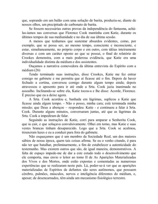 que, soprando em um balão com uma solução de barita, produziu-se, diante de
nossos olhos, um precipitado de carbonato de barita.
Se fossem necessárias outras provas da independência do fantasma, achá-
las-íamos nas conversas que Florence Cook mantinha com Katie, durante os
últimos tempos de sua mediunidade e no dia de sua última sessão.
A menos que tenhamos que sustentar absurdos evidentes, como, por
exemplo, que se possa ser, ao mesmo tempo, consciente e inconsciente, e
estar, simultaneamente, no próprio corpo e em outro, com idéias inteiramente
diversas e com um caráter oposto ao que se possui, o final do relatório de
Crookes demonstra, com a mais poderosa evidência, que Katie era uma
individualidade distinta da médium e dos assistentes.
Ouçamos a narrativa comovedora da última entrevista do Espírito com a
médium (26)
Tendo terminado suas instruções, disse Crookes, Katie me fez entrar
consigo no gabinete e me permitiu que aí ficasse até o fim. Depois de haver
fechado a cortina, conversou comigo durante algum tempo ainda; depois
atravessou o aposento para ir até onde a Srta. Cook jazia inanimada no
assoalho. Inclinando-se sobre ela, Katie tocou-a e lhe disse: Acorde, Florence.
É preciso que eu a deixe agora.
A Srta. Cook acordou e, banhada em lágrimas, suplicou a Katie que
ficasse ainda algum tempo. - Não o posso, minha cara; está terminada minha
missão; que Deus a abençoe – respondeu: Katie - e continuou a falar à Srta.
Cook. Durante alguns minutos, conversaram juntas, até que as lágrimas da
Srta. Cook a impediram de falar.
Seguindo as instruções de Katie, corri para amparar a Senhorita Cook,
que ia cair, e que soluçava convulsivamente. Olhei em torno, mas Katie e suas
vestes brancas tinham desaparecido. Logo que a Srta. Cook se acalmou,
trouxeram luzes e eu a conduzi para fora do gabinete.
Não esqueçamos que é um membro da Sociedade Real, um dos maiores
sábios de nossa época, quem tais coisas afirma. Se eu o venho citando, é para
não ter que batalhar, preliminarmente, a fim de estabelecer a autenticidade do
testemunho. Mas existem outros que são, de igual maneira, demonstrativos. A
falta de espaço impede-me de dar a este estudo todo o desenvolvimento que
ele comporta, mas envio o leitor ao tomo II de As Aparições Materializadas
dos Vivos e dos Mortos, onde estão expostas e comentadas as numerosas
experiências que se realizaram neste país. Lá, poder-se-á ver que as aparições
materializadas de Espíritos de defuntos são seres autônomos, que possuem
cérebro, pulmões, músculos, nervos e inteligência diferentes do médium, e,
apesar; de desencarnados, têm ainda um mecanismo fisiológico terrestre.
 