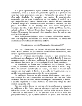 E ai que a experimentação espírita se torna muito preciosa. As aparições
espontâneas, como já o disse, são geralmente fugitivas e se produzem em
condições muito comoventes, para que a testemunha seja, capaz de uma
observação detalhada. Ao contrário, nas sessões de materialização,
organizadas com um grupo homogêneo e um bom médium, é possível ver a
aparição perfeitamente. Pode-se, como Crookes, Aksakof, Richet e eu mesmo
o fizemos, fotografar o fantasma com quem se acaba de conversar, que deu
provas indiscutíveis de sua presença real. Mais ainda: conseguem-se
moldagens de mãos, de pés, de rostos, como as obtidas por Oxley, Reimers,
Ashead, Ashton, o Professor Denton, Epes Sargent, e mais recentemente, o
Instituto Metapsíquico Internacional, e isto com observância das mais severas
medidas de fiscalização.
Essas moldagens estabelecem, indiscutivelmente, a objetividade absoluta,
ainda que temporária, do fantasma. São provas inconcussas, e é interessante
assinalar que foram obtidas recentemente em Paris.
Experiências no Instituto Metapsíquico Internacional (27)
Em 1920, realizaram-se no Instituto Metapsíquico Internacional, com
Franck Kluski, médium não profissional e completamente desinteressado, uma
série de experiências inteiramente concludentes.
Entre as diferentes manifestações, produziu-se uma materialização,
perfeitamente reconhecida, da irmã defunta do Conde J. Potocki. O interesse
aumentou quando se obtiveram moldagens de membros materializados, em
condições de fiscalização que excluem qualquer idéia de fraude ou embuste.
As experiências se fizeram sob a fiscalização dos Professores Charles
Richet, de Grammont, membros da Academia de Ciências, e do Dr. Geley.
Houve luz constante durante todas as sessões, e as mãos do médium eram
seguras, sem interrupção, à direita e à esquerda, por fiscalizadores que se
certificavam, continuamente, da posição das pernas e dos pés.
As moldagens foram de variada natureza. Obtiveram-se, entre outras,
uma de um pé de criança, admirável de nitidez em seus contornos; uma região
inferior de uma face de adulto, na qual se distingue o lábio superior, o inferior,
a covinha subjacente e o queixo barbado; há como uma verruga no lábio
inferior, à esquerda. (28)
Para ter a certeza de que era com sua própria parafina que se produziam
as moldagens, o Dr. Geley, sem que ninguém o soubesse, nela dissolveu
colesterina; tomando-se uma porção dessa parafina, assim preparada, fazendo-
a dissolver em clorofórmio e se lhe ajuntando ácido sulfúrico, dá-se um
precipitado vermelho, que a parafina ordinária não produz. Por acréscimo de
 