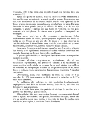 precaução, o Dr. Geley tinha ainda colorido de azul essa parafina. Eis o que
aconteceu (29)
Tendo sido posta em excesso, e não se tendo dissolvido inteiramente, a
tinta azul formava no recipiente, acima da parafina, grumos disseminados aqui
e ali. Ora, no molde do pé, ao nível do terceiro artelho, vê-se a presença de um
desses grumos, incorporado na parafina, que se solidificou por cima. Ele tem a
dimensão de uma grande cabeça de alfinete de vidro, e é de um azul
carregado. O grumo é idêntico aos que ficam no recipiente. Ele foi, pois,
arrastado pelo ectoplasma, de mistura com a parafina, e incorporado na
moldagem.
Essa prova, imprevista e não preparada, é convincente. Enfim,
imediatamente depois da sessão, apanho pequenos fragmentos nas bordas do
molde do pé. Coloco-os em um tubo de ensaio e os faço dissolver no
clorofórmio.Junto o ácido sulfúrico: a cor vermelha, característica da presença
da colesterina, desenvolve-se, aumenta e escurece pouco a pouco.
Uma prova de comparação feita com a parafina pura é negativa: o líquido
fica branco; a cor ligeiramente amarelada do ácido sulfúrico (amarelada pela
oxidação da cortiça que fecha o frasco) não é modificada.
A prova é pois absoluta: as moldagens foram feitas com a nossa parafina
e durante a sessão.
Podemos afirmá-lo categoricamente, apoiando-nos, não só nas
modalidades experimentais, nas precauções tomadas e no testemunho de
nossos sentidos, senão, ainda, na presença da cor azul, idêntica nos moldes e
no recipiente, na incorporação acidental de um grumo daquela cor no molde
do pé, e, enfim, na reação denunciadora da presença da colesterina. A pesada é
concordante.
Obtiveram-se, ainda, duas moldagens de mãos, na sessão de 8 de
novembro de 1920, duas outras na de 11 de novembro, mais duas na de 27 e
na de 31 de dezembro.
As moldagens não poderiam ter sido produzidas fraudulentamente,
empregando-se uma luva de borracha flexível, cheia de ar, por causa das
deformações que apresentaria.
Se a borracha fosse dura, não poderia sair da luva de parafina, sem a
quebrar ou a deformar, o que não se deu.
Mão artificial, feita sobre um membro humano, com uma matéria fusível,
como o açúcar, por exemplo, teria podido, dissolvendo-se nágua, deixar uma
luva de parafina; nesse caso, porém, o peso total da água de parafina seria
superior ao peso original, e o embuste ficaria descoberto.
 