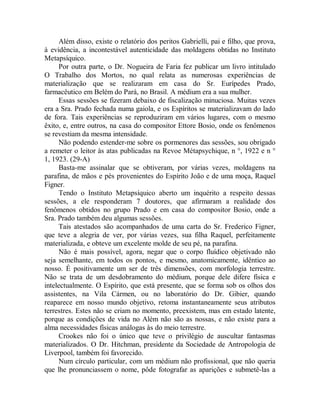 Além disso, existe o relatório dos peritos Gabrielli, pai e filho, que prova,
à evidência, a incontestável autenticidade das moldagens obtidas no Instituto
Metapsíquico.
Por outra parte, o Dr. Nogueira de Faria fez publicar um livro intitulado
O Trabalho dos Mortos, no qual relata as numerosas experiências de
materialização que se realizaram em casa do Sr. Eurípedes Prado,
farmacêutico em Belém do Pará, no Brasil. A médium era a sua mulher.
Essas sessões se fizeram debaixo de fiscalização minuciosa. Muitas vezes
era a Sra. Prado fechada numa gaiola, e os Espíritos se materializavam do lado
de fora. Tais experiências se reproduziram em vários lugares, com o mesmo
êxito, e, entre outros, na casa do compositor Ettore Bosio, onde os fenômenos
se revestiam da mesma intensidade.
Não podendo estender-me sobre os pormenores das sessões, sou obrigado
a remeter o leitor às atas publicadas na Revoe Métapsychique, n °, 1922 e n °
1, 1923. (29-A)
Basta-me assinalar que se obtiveram, por várias vezes, moldagens na
parafina, de mãos e pés provenientes do Espírito João e de uma moça, Raquel
Figner.
Tendo o Instituto Metapsíquico aberto um inquérito a respeito dessas
sessões, a ele responderam 7 doutores, que afirmaram a realidade dos
fenômenos obtidos no grupo Prado e em casa do compositor Bosio, onde a
Sra. Prado também deu algumas sessões.
Tais atestados são acompanhados de uma carta do Sr. Frederico Figner,
que teve a alegria de ver, por várias vezes, sua filha Raquel, perfeitamente
materializada, e obteve um excelente molde de seu pé, na parafina.
Não é mais possível, agora, negar que o corpo fluídico objetivado não
seja semelhante, em todos os pontos, e mesmo, anatomicamente, idêntico ao
nosso. É positivamente um ser de três dimensões, com morfologia terrestre.
Não se trata de um desdobramento do médium, porque dele difere física e
intelectualmente. O Espírito, que está presente, que se forma sob os olhos dos
assistentes, na Vila Cármen, ou no laboratório do Dr. Gibier, quando
reaparece em nosso mundo objetivo, retoma instantaneamente seus atributos
terrestres. Estes não se criam no momento, preexistem, mas em estado latente,
porque as condições de vida no Além não são as nossas, e não existe para a
alma necessidades físicas análogas às do meio terrestre.
Crookes não foi o único que teve o privilégio de auscultar fantasmas
materializados. O Dr. Hitchman, presidente da Sociedade de Antropologia de
Liverpool, também foi favorecido.
Num círculo particular, com um médium não profissional, que não queria
que lhe pronunciassem o nome, pôde fotografar as aparições e submetê-las a
 