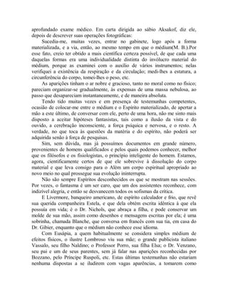 aprofundado exame médico. Em carta dirigida ao sábio Aksakof, diz ele,
depois de descrever suas operações fotográficas:
Sucedia-me, muitas vezes, entrar no gabinete, logo após a forma
materializada, e a via, então, ao mesmo tempo em que o médium(M. B.).Por
esse fato, creio ter obtido a mais científica certeza possível, de que cada uma
daquelas formas era uma individualidade distinta do invólucro material do
médium, porque as examinei com o auxílio de vários instrumentos; nelas
verifiquei a existência da respiração e da circulação; medi-lhes a estatura, a
circunferência do corpo, tomei-lhes o peso, etc.
As aparições tinham o ar nobre e gracioso, tanto no moral como no físico;
pareciam organizar-se gradualmente, às expensas de uma massa nebulosa, ao
passo que desapareciam instantaneamente, e de maneira absoluta.
Tendo tido muitas vezes e em presença de testemunhas competentes,
ocasião de colocar-me entre o médium e o Espírito materializado, de apertar a
mão a este último, de conversar com ele, perto de uma hora, não me sinto mais
disposto a aceitar hipóteses fantasistas, tais como a ilusão da vista e do
ouvido, a cerebração inconsciente, a força psíquica e nervosa, e o resto. A
verdade, no que toca às questões da matéria e do espírito, não poderá ser
adquirida senão à força de pesquisas.
Sim, sem dúvida, mas já possuímos documentos em grande número,
provenientes de homens qualificados e pelos quais podemos conhecer, melhor
que os filósofos e os fisiologistas, o princípio inteligente do homem. Estamos,
agora, cientificamente certos de que ele sobrevive à dissolução do corpo
material e que leva consigo para o Além um corpo espiritual apropriado ao
novo meio no qual prossegue sua evolução ininterrupta.
Não são sempre Espíritos desconhecidos os que se mostram nas sessões.
Por vezes, o fantasma é um ser caro, que um dos assistentes reconhece, com
indizível alegria, e então se desvanecem todos os sofismas da crítica.
E Livermore, banqueiro americano, de espírito calculador e frio, que revê
sua querida companheira Estela, e que dela obtém escrita idêntica à que ela
possuía em vida; é o Dr. Nichols, que abraça a filha, e pode conservar um
molde de sua mão, assim como desenhos e mensagens escritas por ela; é uma
sobrinha, chamada Blanche, que conversa em francês com sua tia, em casa do
Dr. Gibier, enquanto que o médium não conhece esse idioma.
Com Eusápia, a quem habitualmente se considera simples médium de
efeitos físicos, o ilustre Lombroso viu sua mãe; o grande publicista italiano
Vassalo, seu filho Naldino; o Professor Porro, sua filha Elsa; o Dr. Venzano,
seu pai e um de seus parentes, sem já falar nas aparições reconhecidas por
Bozzano, pelo Príncipe Ruspoli, etc. Estas últimas testemunhas não estariam
nenhuma dispostas a se iludirem com vagas aparências, a tomarem como
 