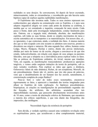 realidades os seus desejos. Se convenceram, foi depois de haver escrutado,
minuciosamente, todas as circunstâncias, e reconhecido que não haveria outra
hipótese capaz de explicar aquelas esplêndidas manifestações.
O Espiritismo não inventou nada. Todos os seus ensinos repousam nos
conhecimentos que adquiriu na comunicação com os Espíritos, e é para seus
adeptos inigualável alegria ver como cada ponto da doutrina se confirma, à
medida que se vai estendendo o inquérito, começado há meio século. Cada
passo à frente, dado pela investigação independente, conduz fatalmente para
nós. Outrora, era a negação total, obstinada, absoluta, das manifestações
espíritas, sob todas as suas formas, desde os simples movimentos de mesa e
escrita automática até os transportes e as materializações. Em nossos dias, só ,
os ignorantes, é que contestam, ainda, a realidade dos fatos. A imensa maioria
dos que se têm ocupado com este assunto os admitem sem reservas, prontos a
discutirem sua origem e natureza. Há uma segunda fase: sábios, homens como
Lodge, Myers, Hodgson, Hyslop e outros, diante das provas intelectuais,
obtidas por meio do transe ou da escrita, chegam a convencer-se de que têm
estado, indiscutivelmente, em relação com alguns de seus amigos ou parentes
falecidos, sem que a telepatia ou a clarividência possa explicar todos os fatos.
São as práticas do Espiritismo ordinário, do trivial, mesmo que triunfam.
Vêm, em seguida, as manifestações transcendentais: produzem-se aparições
tangíveis, e vemos então surgirem imitações da teoria do perispírito, sob os
mais variados vocábulos. Para explicar as mãos que agem, a distância,
Ochorowicz falará de mão dinâmica; Richet, de um ectoplasma; Morselli, de
um psicodinamismo. Quem não vê, porém, que isto não passa de palavras,
visto que o desdobramento do ser humano nos faz assistir, naturalmente, à
exteriorização completa do corpo fluídico?
Pese-se bem o valor de todos esses testemunhos, encarem-se
rigorosamente os fatos, e aparecerá a inanidade das teorias imaginadas para
alhear os Espíritos de toda explicação. As hipóteses psicodinâmicas,
biopsíquicas, as criações ou transfigurações de personalidades segundas são
tão forçadas, tão artificiais, tão arbitrárias, acumulam elas tais
impossibilidades racionais, que parecerão absolutamente inverossímeis antes
de 10 anos, como a teoria da alucinação coletiva de Hartmann, que encantava
a maioria dos críticos superficiais, e que ruiu diante das fotografias, das
impressões, das moldagens.
Necessidade lógica da existência do perispírito
Sem dúvida, a verdade espírítica causará uma verdadeira revolução entre
os espiritualistas puros, que acreditavam a alma completamente imaterial,
 